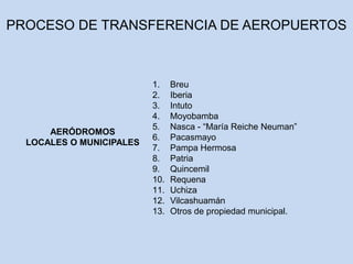 1. Breu
2. Iberia
3. Intuto
4. Moyobamba
5. Nasca - “María Reiche Neuman”
6. Pacasmayo
7. Pampa Hermosa
8. Patria
9. Quincemil
10. Requena
11. Uchiza
12. Vilcashuamán
13. Otros de propiedad municipal.
AERÓDROMOS
LOCALES O MUNICIPALES
PROCESO DE TRANSFERENCIA DE AEROPUERTOS
 