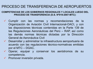  Cumplir con las normas y recomendaciones de la
Organización de Aviación Civil Internacional-OACI, y con
las disposiciones técnicas contenidas en la Parte 139 de
las Regulaciones Aeronáuticas del Perú – RAP, así como
las demás normas técnicas dictadas por la Dirección
General de Aeronáutica Civil
 Desarrollar y administrar la infraestructura aeroportuaria de
acuerdo con las regulaciones técnico-normativas emitidas
por el MTC – DGAC.
 Operar, equipar y conservar los aeródromos de su
competencia.
 Promover inversión privada.
COMPETENCIAS DE LOS GOBIERNOS REGIONALES Y LOCALES LUEGO DEL
PROCESO DE TRANSFERENCIA (D.S. Nº019-2007-MTC):
PROCESO DE TRANSFERENCIA DE AEROPUERTOS
 