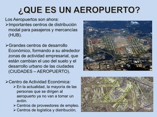 Los Aeropuertos son ahora:
Importantes centros de distribución
modal para pasajeros y mercancías
(HUB).
Grandes centros de desarrollo
Económico, formando a su alrededor
zonas de actividad empresarial, que
están cambian el uso del suelo y el
desarrollo urbano de las ciudades
(CIUDADES – AEROPUERTO).
Centro de Actividad Económica:
En la actualidad, la mayoría de las
personas que se dirigen al
aeropuerto ya no van a tomar un
avión.
Centros de proveedores de empleo.
Centros de logística y distribución,
 