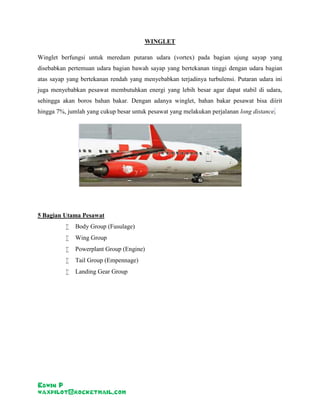 Edwin P 
waxpilot@rocketmail.com 
WINGLET 
Winglet berfungsi untuk meredam putaran udara (vortex) pada bagian ujung sayap yang 
disebabkan pertemuan udara bagian bawah sayap yang bertekanan tinggi dengan udara bagian 
atas sayap yang bertekanan rendah yang menyebabkan terjadinya turbulensi. Putaran udara ini 
juga menyebabkan pesawat membutuhkan energi yang lebih besar agar dapat stabil di udara, 
sehingga akan boros bahan bakar. Dengan adanya winglet, bahan bakar pesawat bisa diirit 
hingga 7%, jumlah yang cukup besar untuk pesawat yang melakukan perjalanan long distance. 
5 Bagian Utama Pesawat 
 Body Group (Fusulage) 
 Wing Group 
 Powerplant Group (Engine) 
 Tail Group (Empennage) 
 Landing Gear Group 
 