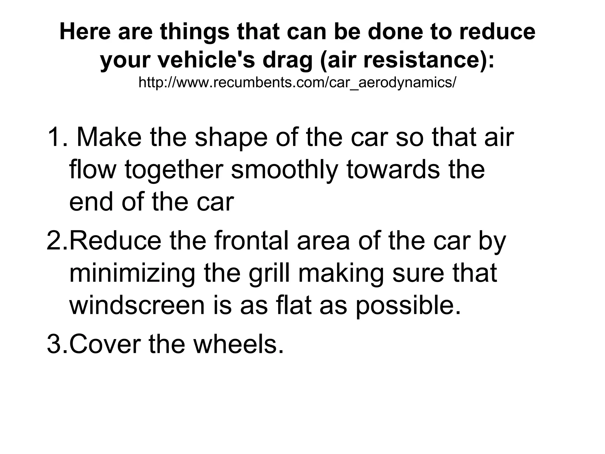 Here are things that can be done to reduce your vehicle's drag (air resistance):   http://www.recumbents.com/car_aerodynamics/ 1. Make the shape of the car so that air flow together smoothly towards the end of the car 2.Reduce the frontal area of the car by minimizing the grill making sure that windscreen is as flat as possible. 3.Cover the wheels. 