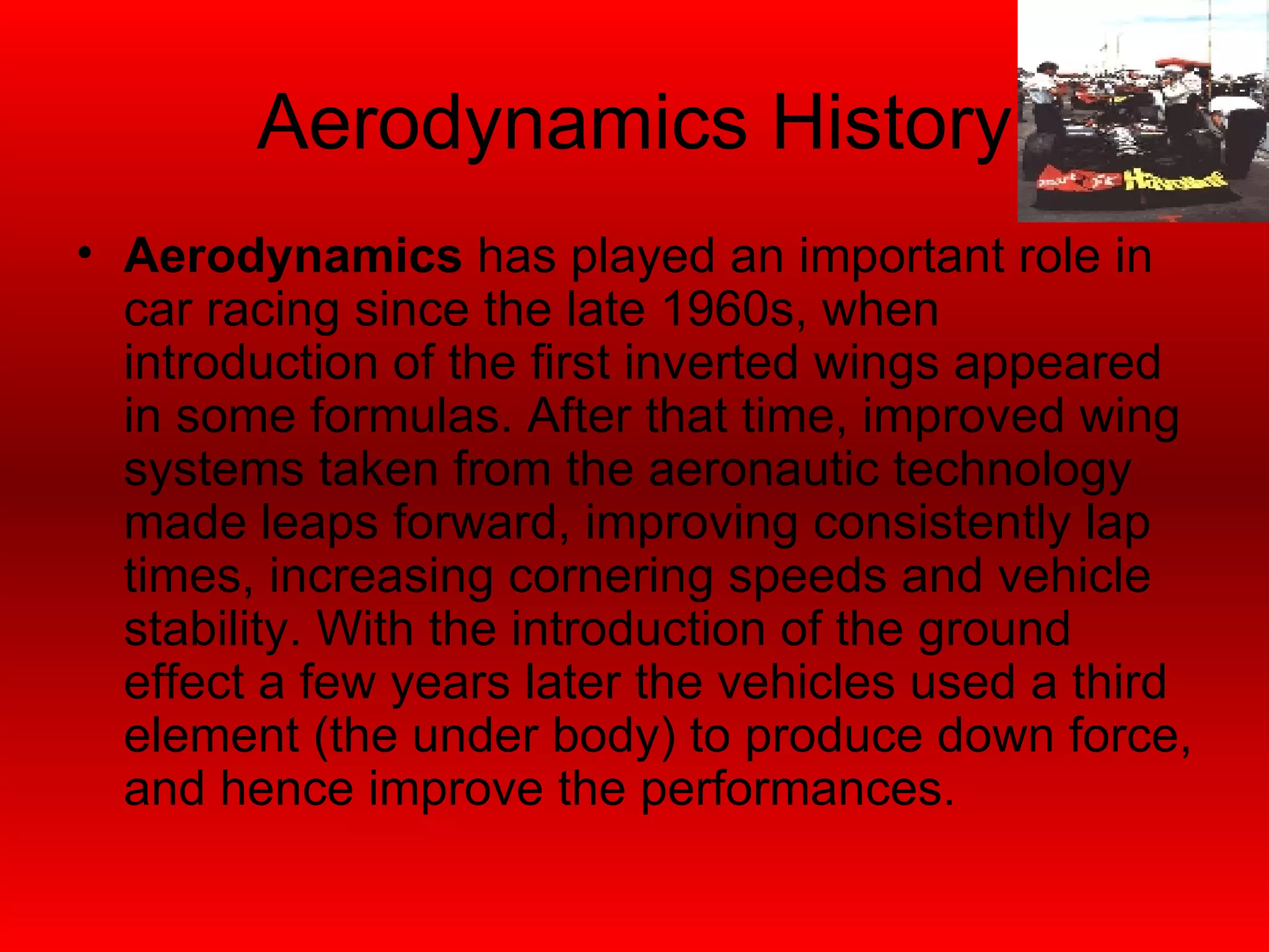 Aerodynamics History Aerodynamics  has played an important role in car racing since the late 1960s, when introduction of the first inverted wings appeared in some formulas. After that time, improved wing systems taken from the aeronautic technology made leaps forward, improving consistently lap times, increasing cornering speeds and vehicle stability. With the introduction of the ground effect a few years later the vehicles used a third element (the under body) to produce down force, and hence improve the performances. 