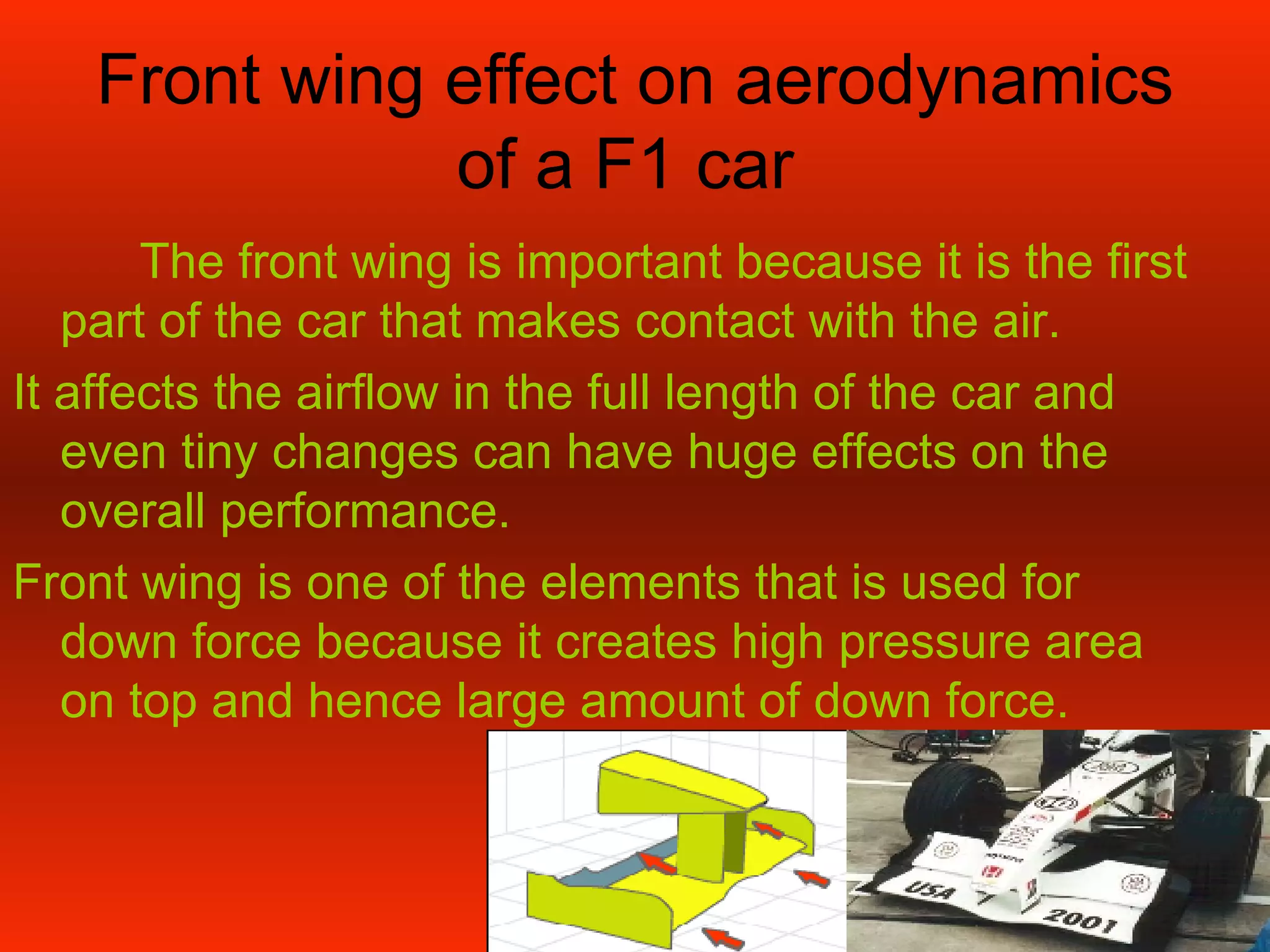 Front wing effect on aerodynamics of a F1 car  The front wing is important because it is the first part of the car that makes contact with the air. It affects the airflow in the full length of the car and even tiny changes can have huge effects on the overall performance. Front wing is one of the elements that is used for down force because it creates high pressure area on top and hence large amount of down force. 