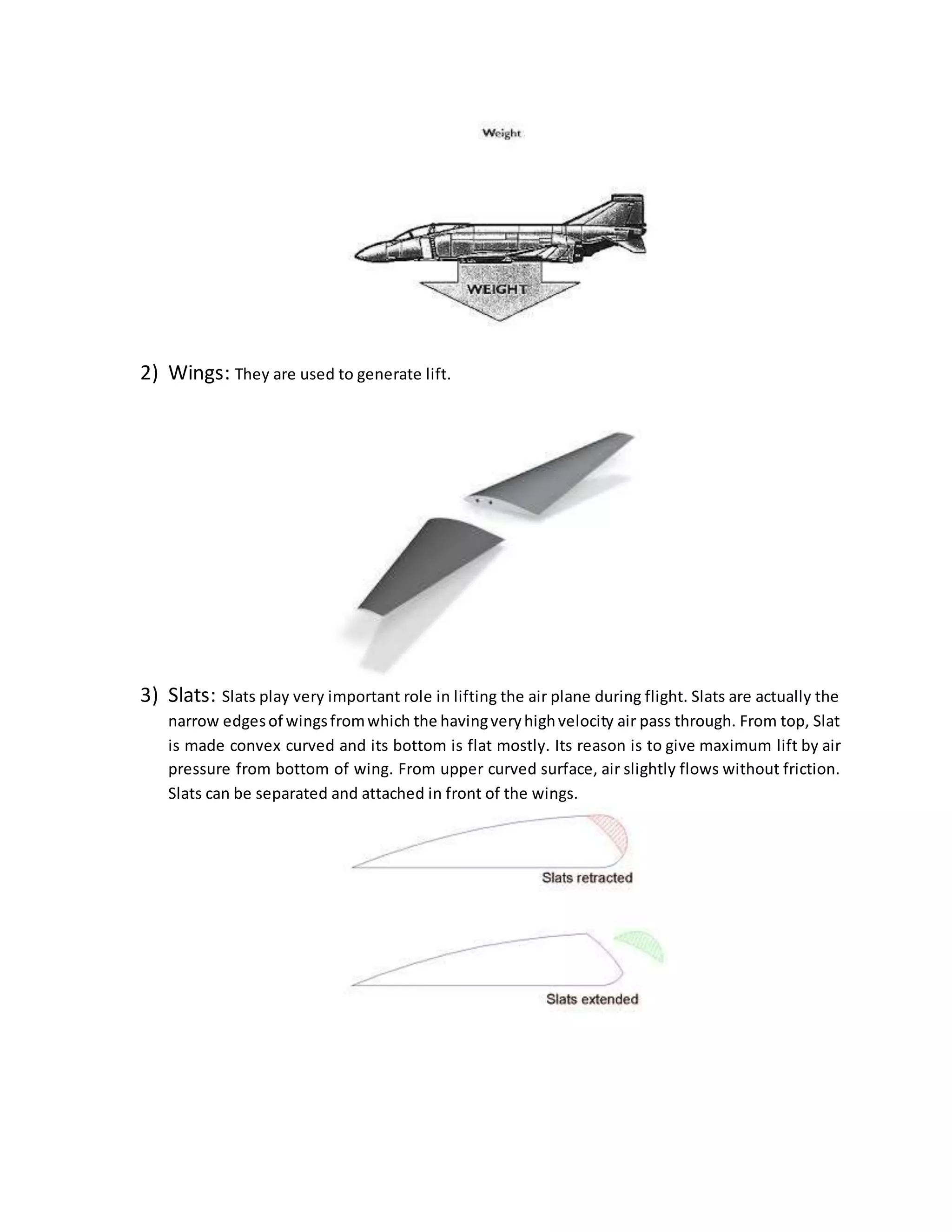 2) Wings: They are used to generate lift.
3) Slats: Slats play very important role in lifting the air plane during flight. Slats are actually the
narrow edgesof wingsfromwhich the havingveryhighvelocity air pass through. From top, Slat
is made convex curved and its bottom is flat mostly. Its reason is to give maximum lift by air
pressure from bottom of wing. From upper curved surface, air slightly flows without friction.
Slats can be separated and attached in front of the wings.
 