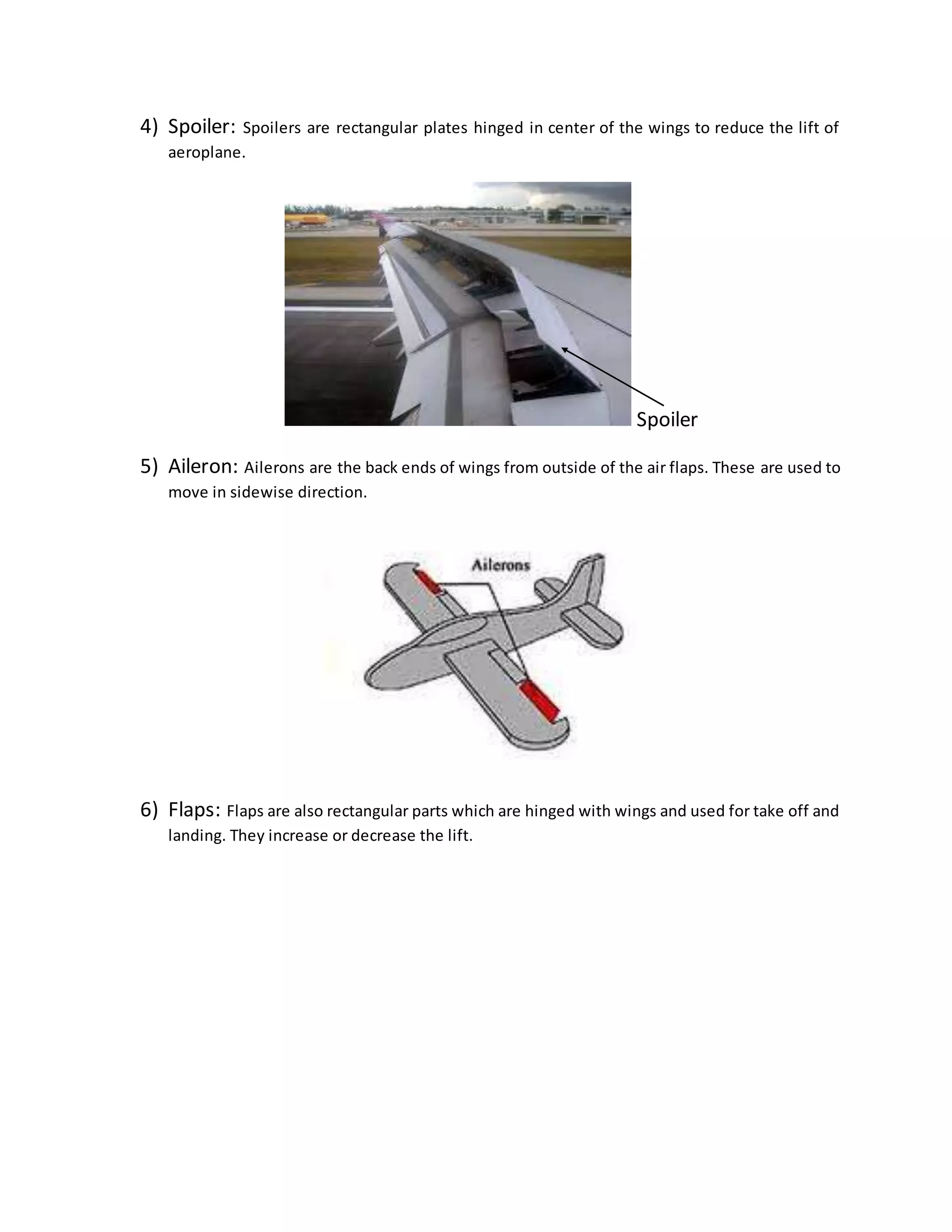 4) Spoiler: Spoilers are rectangular plates hinged in center of the wings to reduce the lift of
aeroplane.
Spoiler
5) Aileron: Ailerons are the back ends of wings from outside of the air flaps. These are used to
move in sidewise direction.
6) Flaps: Flaps are also rectangular parts which are hinged with wings and used for take off and
landing. They increase or decrease the lift.
 