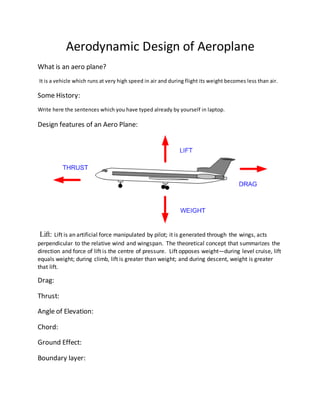Aerodynamic Design of Aeroplane
What is an aero plane?
It is a vehicle which runs at very high speed in air and during flight its weight becomes less than air.
Some History:
Write here the sentences which you have typed already by yourself in laptop.
Design features of an Aero Plane:
Lift: Lift is an artificial force manipulated by pilot; it is generated through the wings, acts
perpendicular to the relative wind and wingspan. The theoretical concept that summarizes the
direction and force of lift is the centre of pressure. Lift opposes weight—during level cruise, lift
equals weight; during climb, lift is greater than weight; and during descent, weight is greater
that lift.
Drag:
Thrust:
Angle of Elevation:
Chord:
Ground Effect:
Boundary layer:
 