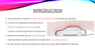 INTRODUCTION
 Drag reduction is meant to improve the fuel efficiency of modern day vehicles.
 To save non renewable fossil fuels and to
protect the global environment is the
concern of every automotive manufacturer.
 Engineers tried their best to reduce Drag by
making vehicle’s bodies streamline to make them more aerodynamic.
 But still couldn’t found any method to vanish the wake region behind the vehicles.
 