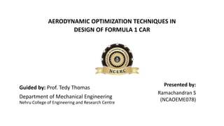 AERODYNAMIC OPTIMIZATION TECHNIQUES IN
DESIGN OF FORMULA 1 CAR
Department of Mechanical Engineering
Guided by: Prof. Tedy Thomas
Nehru College of Engineering and Research Centre
Presented by:
Ramachandran S
(NCAOEME078)
 