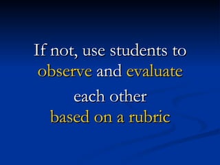 If not, use students to  observe  and  evaluate each other based on a rubric 