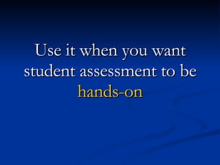 Use it when you want student assessment to be hands-on 