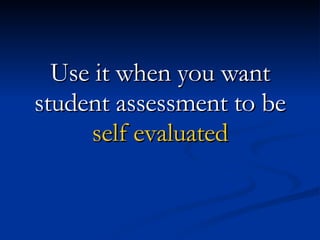 Use it when you want student assessment to be self evaluated 