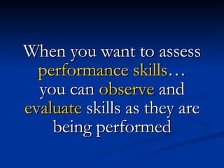 When you want to assess  performance skills … you can  observe  and  evaluate  skills as they are being performed 