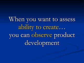 When you want to assess  ability to create … you can  observe  product development 