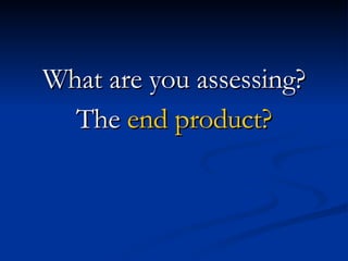 What are you assessing? The  end product? 
