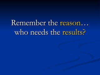 Remember the  reason … who needs the  results? 