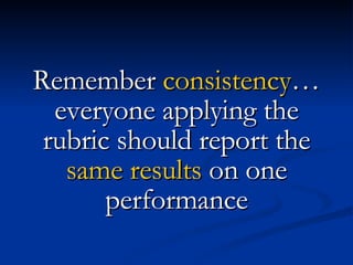 Remember  consistency … everyone applying the rubric should report the  same results  on one performance 