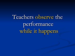 Teachers  observe  the performance  while it happens 