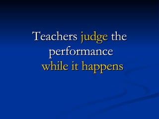 Teachers  judge  the performance  while it happens 
