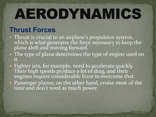 Thrust Forces
 Thrust is crucial to an airplane's propulsion system,
which is what generates the force necessary to keep the
plane aloft and moving forward.
 The type of plane determines the type of engine used on
it.
 Fighter jets, for example, need to accelerate quickly.
Their high speeds produce a lot of drag, and their
engines require considerable force to overcome that.
 Passenger planes, on the other hand, cruise most of the
time and don't need as much power.
 