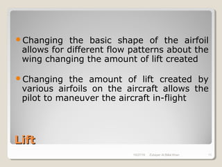 LiftLift
Changing the basic shape of the airfoil
allows for different flow patterns about the
wing changing the amount of lift created
Changing the amount of lift created by
various airfoils on the aircraft allows the
pilot to maneuver the aircraft in-flight
10/27/18 Zubayer Al Billal Khan 11
 