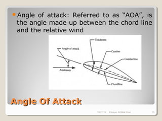 Angle Of AttackAngle Of Attack
Angle of attack: Referred to as “AOA”, is
the angle made up between the chord line
and the relative wind
10/27/18 Zubayer Al Billal Khan 15
 