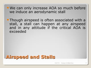 Airspeed and StallsAirspeed and Stalls
We can only increase AOA so much before
we induce an aerodynamic stall
Though airspeed is often associated with a
stall, a stall can happen at any airspeed
and in any attitude if the critical AOA is
exceeded
10/27/18 Zubayer Al Billal Khan 17
 