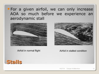 StallsStalls
For a given airfoil, we can only increase
AOA so much before we experience an
aerodynamic stall
Airfoil in normal flight Airfoil in stalled condition
10/27/18 Zubayer Al Billal Khan 18
 
