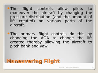 Maneuvering FlightManeuvering Flight
The flight controls allow pilots to
maneuver the aircraft by changing the
pressure distribution (and the amount of
lift created) on various parts of the
aircraft.
The primary flight controls do this by
changing the AOA to change the lift
created thereby allowing the aircraft to
pitch bank and yaw
10/27/18 Zubayer Al Billal Khan 22
 