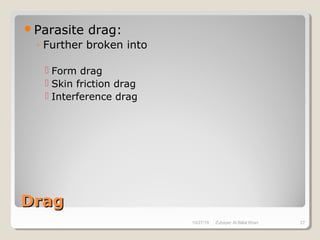 DragDrag
Parasite drag:
◦ Further broken into
 Form drag
 Skin friction drag
 Interference drag
10/27/18 Zubayer Al Billal Khan 27
 