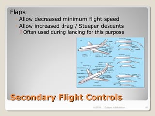 Secondary Flight ControlsSecondary Flight Controls
Flaps
◦ Allow decreased minimum flight speed
◦ Allow increased drag / Steeper descents
 Often used during landing for this purpose
10/27/18 Zubayer Al Billal Khan 40
 