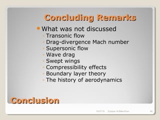 ConclusionConclusion
Concluding RemarksConcluding Remarks
What was not discussed
◦ Transonic flow
◦ Drag-divergence Mach number
◦ Supersonic flow
◦ Wave drag
◦ Swept wings
◦ Compressibility effects
◦ Boundary layer theory
◦ The history of aerodynamics
10/27/18 Zubayer Al Billal Khan 46
 