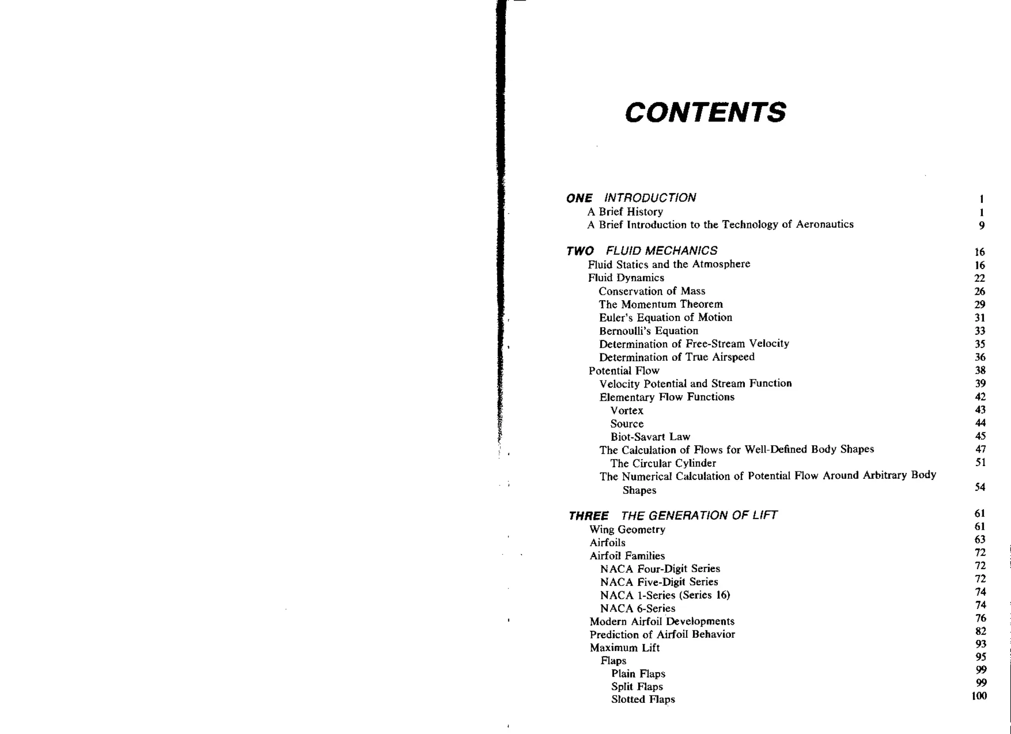 CONTENTS
ONE INTRODUCTION
A Brief History
A Brief Introduction to the Technology of Aeronautics

TWO FLUID MECHANICS
Fluid Statics and the Atmosphere
Fluid Dynamics
Conservation of Mass
The Momentum Theorem
Euler's Equation of Motion
Bernoulli's Equation
Determination of Free-Stream Velocity
Determination of True Airspeed
Potential Flow
Velocity Potential and Stream Function
Elementary Flow Functions
Vortex
Source
Biot-Savart Law
The Calcuiation of Flows for Well-Defined Body Shapes
The Circular Cylinder
The Numerical Calculation of Potential Flow Around Arbitrary B d y
Shapes

THREE THE GENERATION OF LIFT
Wing Geometry
Airfoils
Airfoil Families
N ACA Four-Digit Series
NACA Five-Digit Series
NACA 1-Series (Series 16)
NACA 6-Series
Modern AirfoiI Developments
Prediction of AirfoiI Behavior
Maximum Lift
Flaps

Plain Flaps
SpIit Flaps
Slotted Flaps

 