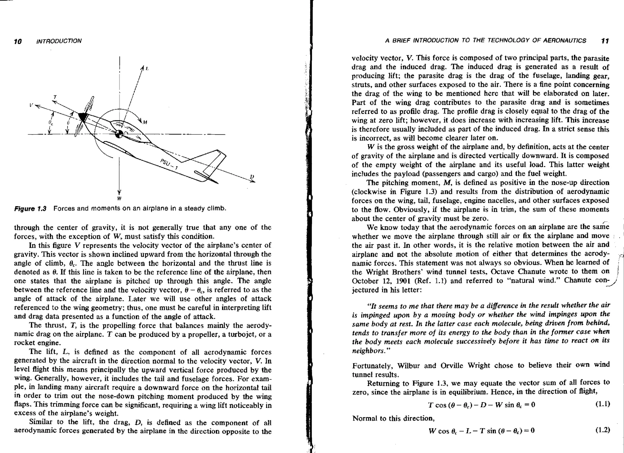 A BRjEF iNTRODUCTiON TO THE TECHNOLOGY

W

Figure 1.3

Forces and moments on an airplane in a steady climb.

through the center of gravity, it is not generally true that any one of the
forces, with the exception of W, must satisfy this condition.
In this figure V represents the velocity vector of the airplane's center of
gravity. This vector is shown inclined upward from the horizontal through the
angle of climb, 8,. The angle between the horizontal and the thrust line is
denoted as 8. If this line is taken to be the reference line of the airplane, then
one states that the airplane is pitched up through this angle. The angle
between the reference line and the velocity vector, 8 - O,, is referred to as the
angle of attack of the airplane. Later we will use other angles of attack
referenced to the wing geometry; thus, one must be careful in interpreting lift
and drag data presented as a function of the angle of attack.
The thrust, T, is the propelling force that balances mainly the aerodynamic drag on the airplane. T can be produced by a propeller, a turbojet, or a
rocket engine.
The lift, L, is defined as the component of all aerodynamic forces
generated by the aircraft in the direction normal to the velocity vector, V. In
level flight this means principally the upward vertical farce produced by the
wing. Generally, however, it includes the tail and fuselage forces. For example, in landing many aircraft require a downward force on the horizontal tail
in order to trim out the nose-down pitching moment produced by the wing
flaps. This trimming force can be significant, requiring a wing lift noticeably in
excess of the airplane's weight,
Similar to the lift, the drag, D, is defined as the component of all
aerodynamic forces generated by the airplane in the direction opposite to the

OF AERONAUTlCS

11

velocity vector, V. This force is composed of two principal parts, the parasite
drag and the induced drag. The induced drag is generated as a result of
producing lift; the parasite drag is the drag of the fuselage, landing gear,
struts, and other surfaces exposed to the air. There is a fine point concerning
the drag of the wing to be mentioned here that will be elaborated on later.
Part of the wing drag contributes to the parasite drag and is sometimes
referred to as profile drag. The profile drag is closely equal to the drag of the
wing at zero lift; however, it does increase with increasing lift. This increase
is therefore usually included as part of the induced drag. In a strict sense this
is incorrect, as will become clearer later on.
W is the gross weight of the airplane and, b y definition, acts at the center
of gravity of the airplane and is directed vertically downward. It is composed
of the empty weight of the airplane and its useful load. This latter weight
includes the payload (passengers and cargo) and the fuel weight.
The pitching moment, M,is defined as positive in the nose-up direction
(clockwise in Figure 1.3) and results from the distribution of aerodynamic
forces on the wing, tail, fuselage, engine nacelles, and other surfaces exposed
to the Bow. Obviously, if the airplane is in trim, the sum of these moments
about the center of gravity must be zero.
We know today that the aerodynamic forces on an airplane are the same
whether we move the airplane through still air or fix the airplane and move .
the air past it. In other words, it is the relative motion between the air and
airplane and not the absolute motion of either that determines the aerodynamic forces. This statement was not always so obvious. When he learned of
the Wright Brothers' wind tunnel tests, Octave Chanute wrote to them on j
October 12, 1901 (Ref. 1.1) and referred to "natural wind." Chanute coni
jectured in his letter:
"It seems to me that there may be a digererace in the result whether the air
is impinged upon b y a moving body or whether the wind impinges upon the
same body at rest. In the latter case each molecule, being driven from behind,
tends to transfer more of its energy to the body than in the former case when
the body meets each molecule successively before it has time to react on its
neighbors."
Fortunately, Wilbur and Orville Wright chose to believe their own wind
tunnel results.
Returning to Figure 1.3, we may equate the vector sum of all forces to
zero, since the airplane is in equilibrium, Hence, in the direction of flight,
Tcos(0- 8 , ) - D - W sine, = O

Normal to this direction,
W cos 8, - L - T sin ( 8 - Bc) = 0

(1.1)

 