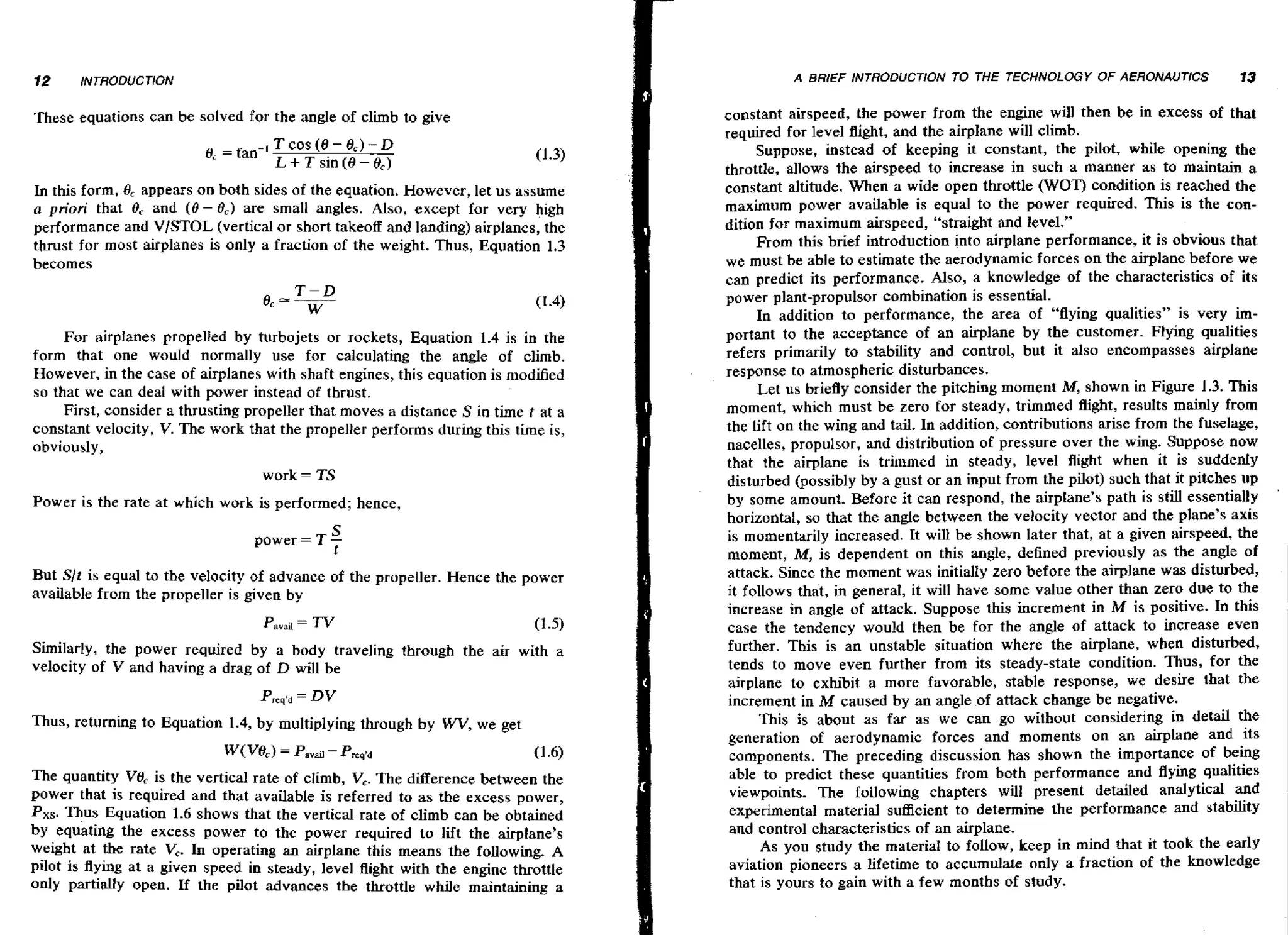 A BRIEF INTRODUCTlON TO

These equations can be solved for the angle of climb to give
0, = tan-'

T cos (8 - 8,) - D
L + T sin (8 - 8,)

In this form, 8, appears on both sides of the equation. However, let us assume
a priori that 8, and (0 - 8) are small angles. Also, except for very high
,
performance and V/STOL (vertical or short takeoff and landing) airplanes, the
thrust for most airplanes is only a fraction of the weight. Thus, Equation 1.3
becomes

For airplanes propelled by turbojets or rockets, Equation 1.4 is in the
form that one would normally use for calculating the angle of climb.
However, in the case of airplanes with shaft engines, this equation is modified
so that we can deal with power instead of thrust.
First, consider a thrusting propeller that moves a distance S in time t at a
constant velocity, V. The work that the propeller performs during this time is,
obviously,
work

- TS

Power is the rate at which work is performed; hence,
S
power = T t

But Slt is equal to the velocity of advance of the propeller. Hence the power
available from the propeller is given by
Similarly, the power required by a body traveling through the air with a
velocity of V and having a drag of D will be
Thus, returning to Equation 1.4, by multiplying through by WV,we get
W (V@c) Pavail - Prep'd
=

(1.6)
The quantity V8, is the vertical rate of climb, V,.The difference between the
power that is required and that available is referred to as the excess power,
Pxs. Thus Equation 1.6 shows that the vertical rate of climb can be obtained
by equating the excess power to the power required to lift the airplane's
weight at the rate V . In operating an airplane this means the following, A
,
pilot is flying at a given speed in steady, level flight with the engine throttle
only partially open. If the pilot advances the throttle while maintaining a

THE TECHNOLOGY OF AERONAUTICS

13

constant airspeed, the power from the engine will then be in excess of that
required for level flight, and the airplane will climb.
Suppose, instead of keeping it constant, the pilot, while opening the
throttle, allows the airspeed to increase in such a manner as to maintain a
constant altitude. When a wide open throttle (WOT) condition is reached the
maximum power available is equal to the power required. This is the condition for maximum airspeed, "straight and level."
From this brief introduction into airplane performance, it is obvious that
we must be able to estimate the aerodynamic forces on the airplane before we
can predict its performance. Also, a knowledge of the characteristics of its
power plant-propulsor combination is essential.
In addition to performance, the area of "flying qualities" is very important to the acceptance of an airplane by the customer. Flying qualities
refers primarily to stability and control, but it also encompasses airplane
response to atmospheric disturbances.
Let us briefly consider the pitching moment M,shown in Figure 1.3. This
moment, which must be zero for steady, trimmed flight, results mainly from
the lift on the wing and tail. In addition, contributions arise from the fuselage,
nacelles, propulsor, and distribution of pressure over the wing. Suppose now
that the airplane is trimmed in steady, level flight when it is suddedy
disturbed (possibly by a gust or an input from the pilot) such that it pitches up
by some amount, Before it can respond, the airplane's path is still essentially
horizontal, so that the angle between the velocity vector and the plane's axis
is momentarily increased. It will be shown later that, at a given airspeed, the
moment, M, is dependent on this angle, defined previously as the angle of
attack. Since the moment was initially zero before the airplane was disturbed,
it follows that, in general, it will have some value other than zero due to the
increase in angle of attack. Suppose this increment in M is positive. In this
case the tendency would then be for the angle of attack to increase even
further. This is an unstable situation where the airplane, when disturbed,
tends to move even further from its steady-state condition. Thus, for the
airplane to exhibit a more favorable, stable response, we desire that the
increment in M caused by an angle of attack change be negative.
This is about as far as we can go without considering in detail the
generation of aerodynamic forces and moments on an airplane and its
components. The preceding discussion has shown the importance of being
able to predict these quantities from both performance and flying qualities
viewpoints. The following chapters will present detailed analytical and
experimental material sufficient ta determine the performance and stability
and control characteristics of an airplane.
As you study the material to fallow, keep in mind that it took the early
aviation pioneers a lifetime to accumulate only a fraction of the knowledge
that is yours to gain with a few months of study.

'

 