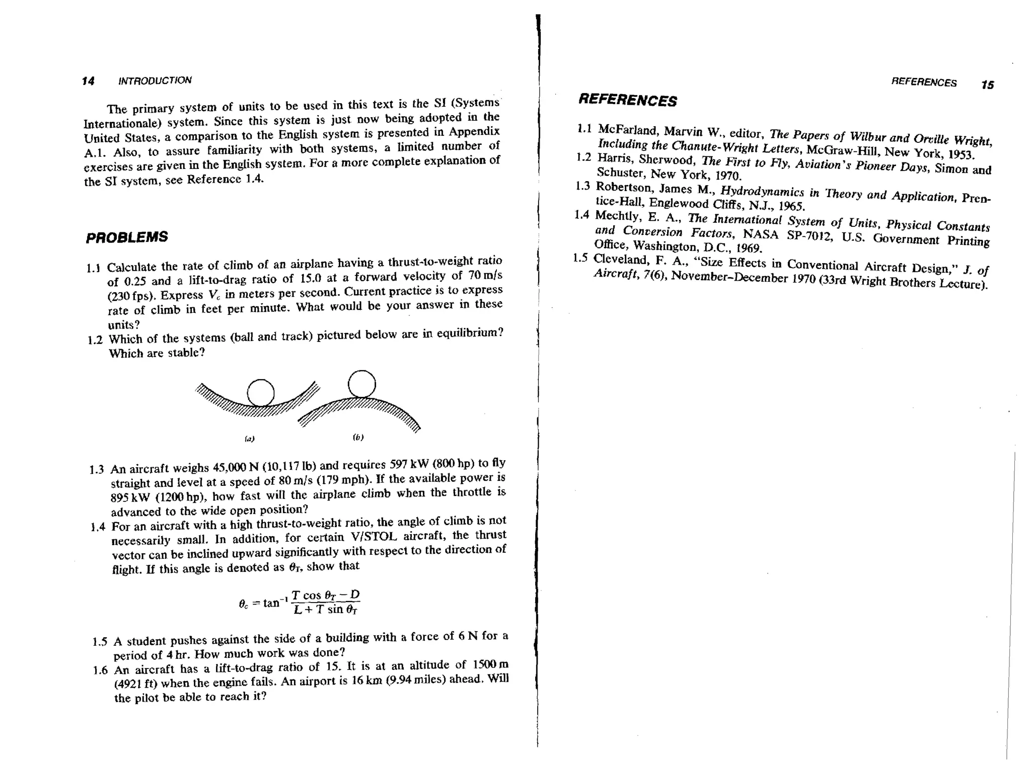 I

The primary system of units to be used in this text is the SI (Systems
Internationale) system. Since this system is just now baing adopted in the
United States, a comparison to the English system is presented in Appendix
A.1. Also, to assure familiarity with both systems, a limited number of
exercises are given in the English system. For a more complete explanation of
the SI system, see Reference 1.4,

PROBLEMS
1.1 Calculate the rate of dimb of an airplane having a thrust-to-weight ratio
of 0.25 and a lift-to-drag ratio of 15.0 at a forward velocity of 70 rnls
(230 ips). Express V, in meters per second. Current practice is to express
rate of climb in feet per minute. What would be your answer in these

units?
1.2 Which of the systems @all and track) pictured below are in equilibrium?
Which are stable?

1.3 An aircraft weighs 45,000 N (10,117 Ib) and requires 597 k W (800hp) to fly
straight and level at a speed of 80 rnjs (179 mph). It the available power is
895 kW (12012hp), haw fast will the airplane climb when the throttle is
advanced to the wide open position?
1.4 For an aircraft with a high thrust-to-weight ratio, the angle of climb is not
necessarily small. In addition, for certain V/STOL aircraft, the thrust
vector can be inclined upward significantly with respect to the direction of
flight. If this angle is denoted as BT, show that
0, = tan-'

Tcosh-D
L + T sin 8r

1.5 A student pushes against the side of a building with a force of 6 N for a
period of 4 hr. How much work was done?
1.6 An aircraft has a lift-to-drag ratio of 15. It is at an altitude of 1HK)m
(4921 ft) when the engine fails. An airport is 16 km (9.94 miles) ahead. Will
the pilot be able to reach it?

I

1

REFERENCES

15

REFERENCES
McFarland, Marvin W..
editor, Tke Papers of Wilbur and Omilie Wright,
Including the Chmute-Wright LPtters, McGraw-Hill, New York, 1953.
&ris, Sherwood, The First to f l y , Aviation's Pioneer Days, Simon and
Schuster, New York. 197fl~
, --Robertson, James M., Hydrodynamics in Theor), and Applieotion. Prentice-Hall, Englewood Cliffs, N.J., 1%5.
Mechtly, E. A., The Internutionor System of Units. Physical Constants
and Conuersion Factors, NASA SP-7012, U.S. Government Printing
Office, Washington, D.C., 1969.
Cleveland, F. A*, "Size Effects in Conventional Aircraft Design," 3. of
~ i r c r a f t76, November-December 1970 (33rd Wright Brothers Lecture).
,)
(

 