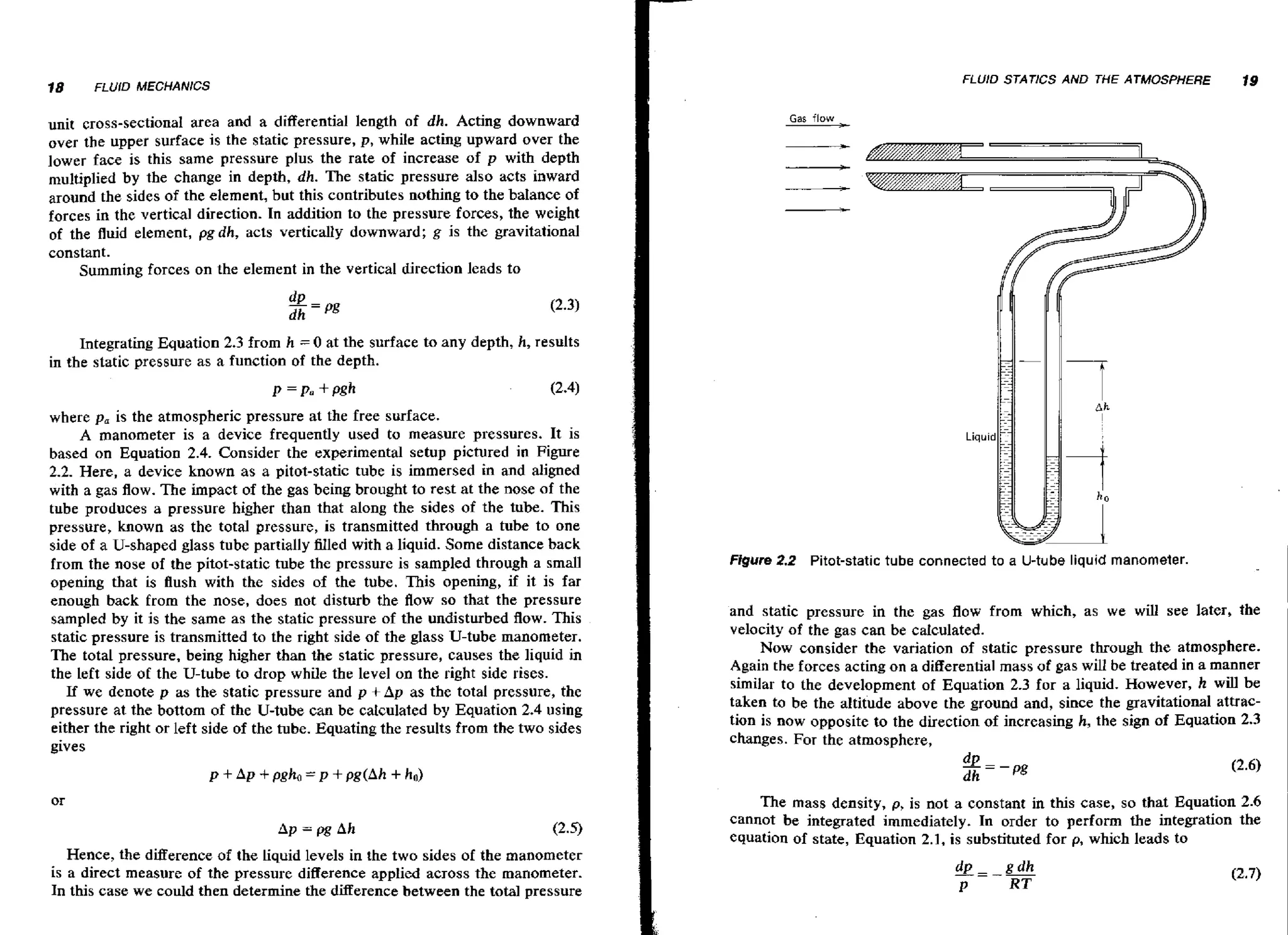 18

F i U f D MECHANICS

unit cross-sectional area and a differential length af dh. Acting downward
over the upper surface is the static pressure, p, while acting upward over the
lower face is this same pressure plus the rate of increase of p with depth
multiplied by the change in depth, dh. The static pressure also acts inward
around the sides of the element, but this contributes nothing to the balance of
forces in the vertical direction. In addition to the pressure forces, the weight
of the fluid element, pgdh, acts vertically downward; g is the gravitational
constant.
Summing forces on the element in the vertical direction leads to

FLUID STATICS AND THE ATMOSPHERE

19

Gas flow

Integrating Equation 2.3 from h = 0 at the surface to any depth, h, results
in the static pressure as a function of the depth.
where p, is the atmospheric pressure at the free surface.
A manometer is a device frequently used to measure pressures. It is
based on Equation 2.4. Consider the experimental setup pictured in Figure
2.2. Here, a device known as a pitot-static tube is immersed in and aligned
with a gas flow. The impact of the gas being brought to rest at the nose af the
tube produces a pressure higher than that along the sides of the tube. This
pressure, known as the total pressure, is transmitted through a tube to one
side of a U-shaped glass tube partially Hled with a liquid. Some distance back
from the nose of the pitot-static tube the pressure is sampled through a small
opening that is flush with the sides of the tube. This opening, if it is far
enough back from the nose, does not disturb the flow so that the pressure
sampled by it is the same as the static pressure of the undisturbed flow. This
static pressure is transmitted to the right side of the glass U-tube manometer.
The total pressure, being higher than the static pressure, causes the liquid in
the left side of the U-tube to drop while the level on the right side rises.
If we denote p as the static pressure and p + Ap as the total pressure, the
pressure at the bottom of the U-tube can be calculated by Equation 2.4 using
either the right or left side of the tube. Equating the results from the two sides
gives

Liquid

Figure 2.2 Pitot-static tube connected to a U-tube liquid manometer.
and static pressure in the gas flow from which, as we will see later, the
velocity of the gas can be calculated.
Now consider the variation of static pressure through the atmosphere.
Again the forces acting on a differential mass of gas will be treated in a manner
similar to the development of Equation 2.3 for a liquid. However, h will be
taken to be the altitude above the ground and, since the gravitational attraction is now opposite to the direction of increasing h, the sign of Equation 2.3
changes. For the atmosphere,

The mass density, p, is not a constant in this case, so that Equation 2.6
cannot be integrated immediately. In order to perform the integration the
equation of state, Equation 2.1, is substituted for p, which leads to

Hence, the difference of the liquid levels in the two sides of the manometer
is a direct measure of the pressure difference applied across the manometer.
In this case we could then determine the difference between the total pressure

 