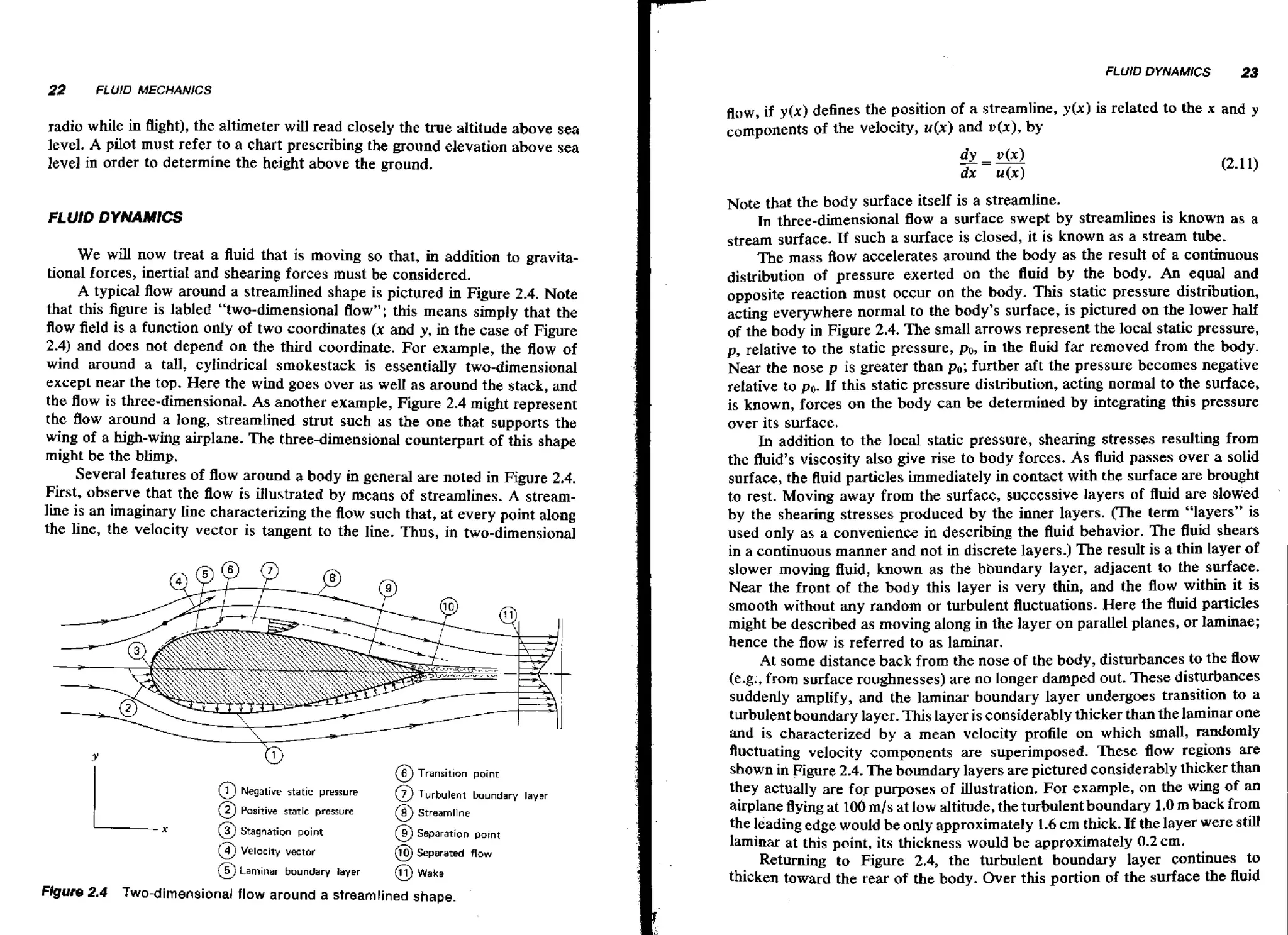 FLUID DYNAMlCS

22

2
3

FLUID MECHANICS

radio while in Bight), the altimeter will read closely the true altitude above sea
level. A pilot must refer to a chart prescribing the ground elevation above sea
]eve] in order to determine the height above the ground.
FLUID DYNAMlCS

We will now treat a fluid that is moving so that, in addition to gravitational forces, inertial and shearing forces must be considered.
A typical flow around a streamlined shape is pictured in Figure 2.4. Note
that this figure is labled "two-dimensional flow"; this means simply that the
flow field is a function only of two coordinates (x and y, in the case of Figure
2.4) and does not depend on the third coordinate. For example, the flow of
wind around a tall, cylindrical smokestack is essentially two-dimensional
except near the top. Here the wind goes over as well as around the stack, and
the flow is three-dimensional. As another example, Figure 2.4 might represent
the flow around a long, streamlined strut such as the one that supports the
wing of a high-wing airplane. The three-dimensional counterpart of this shape
might be the blimp.
Several features of flow around a body in general are noted in Figure 2.4.
First, observe that the flow is illustrated by means of streamlines. A streamline is an imaginary line characterizing the f o such that, at every point along
lw
the line, the velocity vector is tangent to the line. Thus, in two-dimensional

Y

1

@ Transition

poinr

1 Negative static pressure

@ Turbulent

boundary layer

2 Posltlve smtic presure

@ Streamline
@ Separation pornt

8-

@) Separated flow

@ Laminar
Figure 2.4

@) Stagnation point
@ velocity vector

@ Wake

boundary layer

Two-dimensional flow around a streamlined shape.

flow, if y(x) defines the position of a streamline, y(x) is related to the x and
components of the velocity, u(x) and v ( x ) , by

Note that the body surface itself is a streamline.
In three-dimensional flow a surface swept by streamlines is known as a
stream surface. If such a surface is closed, it is known as a stream tube.
The mass Aow accelerates around the body as the result of a continuous
distribution of pressure exerted on the fluid by the body. An equal and
opposite reaction must occur on the body. This static pressure distribution,
acting everywhere normal to the body's surface, is pictured on the lower half
of the body in Figure 2.4. The small arrows represent the local static pressure,
p, relative to the static pressure, po, in the fluid far removed from the body.
Near the nose p is greater than po; further aft the pressure becomes negative
relative to po. If this static pressure distribution, acting normal to the surface,
is known, forces on the body can be determined by integrating this pressure
over its surface.
In addition to the local static pressure, shearing stresses resulting from
the fluid's viscosity also give rise to body forces. As fluid passes over a solid
surface, the fluid particles immediately in contact with the surface are brought
to rest. Moving away from the surface, successive layers of fluid are slowed
by the shearing stresses produced by the inner layers. m e term "layers" is
used only as a convenience in describing the fluid behavior. The fluid shears
in a continuous manner and not in discrete layers.) The result is a thin layer of
slower moving fluid, known as the bbundary layer, adjacent to the surface.
Near the front of the body this layer is very thin, and the flow within it is
smooth without any random or turbulent fluctuations. Here the fluid particles
might be described as moving along in the layer on parallel planes, or laminae;
hence the flow is referred to as laminar.
At some distance back from the nose of the body, disturbances to the flow
(e-g+,from surface roughnesses) are no longer damped out. These disturbances
suddenly amplify, and the laminar boundary layer undergoes transition to a
turbulent boundary layer. This layer is considerably thicker than the laminar one
and is characterized by a mean velocity profile on which small, randomly
fluctuating velocity components are superimposed. These flow regions are
shown in Figure 2.4. The boundary layers are pictured considerably thicker than
they actually are for purposes of illustration. For example, on the wing of an
airplane flying at 106 mls at low altitude, the turbulent boundary 1.0m back from
the leading edge would be only approximately 1.6 cm thick. If the layer were still
laminar at this point, its thickness would be approximately 0.2 cm.
Returning to Figure 2.4, the turbulent boundary layer continues to
thicken toward the rear of the body. Over this portion of the surface the fluid

,

 