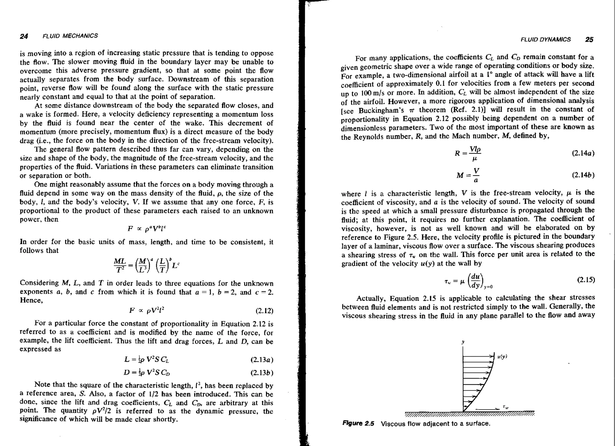24

FLUlO MECHANICS

FLUtD DYNAMICS

is moving into a region of increasing static pressure that is tending to oppose
the flaw. The slower moving fluid in the boundary Layer may be unable to
overcome this adverse pressure gradient, so that at some point the flow
actually separates from the body surface. Downstream of this separation
point, reverse flow wl be found along the surface with the static pressure
il
nearly constant and equal to that at the point of separation.
At some distance downstream of the body the separated flow closes, and
a wake is formed. Here, a velocity deficiency representing a momentum loss
by the fluid is found near the center of the wake. This decrement of
momentum (more precisely, momentum Bux) is a direct measure of the body
drag (i,e,, the force on the body in the direction of the free-stream veIocity).
The general flow pattern described thus far can vary, depending on the
size and shape of the body, the magnitude of the free-stream velocity, and the
properties of the fluid. Variations in these parameters can eliminate transition
or separation or both.
One might reasonably assume that the forces on a body moving through a
fluid depend in some way on the mass density of the fluid, p, the size of the
body, I, and the body's velocity, V. If we assume that any one force, F, is
proportional to the product of these parameters each raised to an unknown
power, then
F
paVbic

In order for the basic units of mass, length, and time to be consistent, it
follows that

-

Considering M, L, and T in order leads to three equations for the unknown
exponents a, b, and c from which it is found that a = 1, b = 2, and c 2.
Hence,
F a p~212
(2.12)
For a particular force the constant of proportionality in Equation 2.12 is
referred to as a coefficient and is modified by the name of the force, for
,
example, the lift coefficient. Thus the lift and drag forces, L and D can be
expressed as
L =bV2SCL
(2.13~)
Note that the square of the characteristic length, 12, has been replaced by
a reference area, S. Also, a factor of 112 has been introduced. This can be
done, since the lift and drag coefficients, CL and CB are arbitrary at this
point. T h e quantity pV212 is referred to as the dynamic pressure, the
significance of which will be made clear shortly.

25

For many applications, the coefficients CL and CDremain constant for a
given geometric shape over a wide range of operating conditions or body size.
For example, a two-dimensional airfoil at a I" angle of attack will have a lift
coefficient of approximately 0.1 for velocities from a few meters per second
up to 100 mls or more. In addition, CL will be almost independent of the size
of the airfoil. However, a more rigorous application of dimensional analysis
[see Buckingham's .R theorem (Ref. 2.1)] will resuIt in the constant of
in Equation 2.12 possibly being dependent a n a number of
dimensionless parameters. TWO the most important of these are known as
of
the Reynolds number, R, and the Mach number, M,defined by,

where 1 is a characteristic length, V is the free-stream velocity, p is the
coefficient of viscosity, and a is the velocity of sound. The velocity of sound
is the speed at which a small pressure disturbance is propagated through the
fluid; at this point, it requires no further explanation. The coefficient of
il
viscosity, however, is not as well known and wl be elaborated on by
reference to Figure 2.5. Here, the velocity profile is pictured in the boundary
layer of a laminar, viscous flowover a surface. The viscous shearing produces
a shearing stress of T, on the wall. This force per unit area is related to the
gradient of the velocity u ( y ) at the wall by

Actually, Equation 2.15 is applicable to calculating the shear stresses
between fluid elements and is not restricted simply to the wall. Generally, the
viscous shearing stress in the fluid in any plane parallel to the flow and away

2.5 Viscous flow adjacent to a surface.

'

 