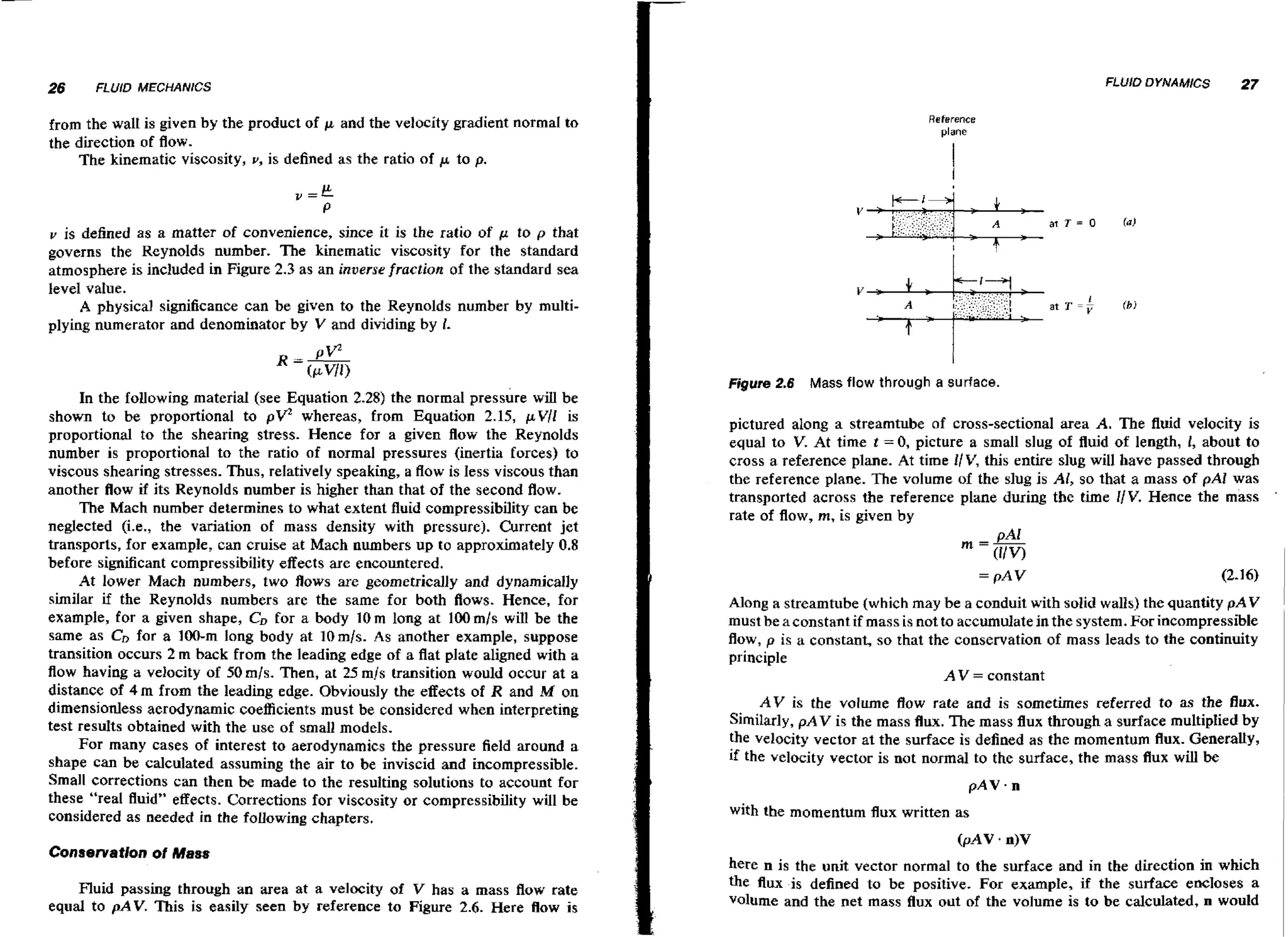 FLUID DYNAMICS

27

Reference
plane

from the wall is given by the product of p and the velocity gradient normal to
the direction of flow.
The kinematic viscosity, v, is defined as the ratio of p to p.

v is defined as a matter of convenience, since it is the ratio of p to p that
governs the Reynolds number. The kinematic viscosity for the standard
atmosphere is included in Figure 2.3 as an inverse fraction of the standard sea
level value.
A physical significance can be given to the Reynolds number by multiplying numerator and denominator by V and dividing by 1.

Figure 2.6 Mass flow through a surface.

In the following materid (see Equation 2.28) the normal ~ r e s s b r e be
wiU
shown to be proportional to
whereas, from Equation 2.15, pV/I is
proportional to the shearing stress. Hence for a given flow the Reynolds
number is proportional to the ratio of normal pressures (inertia forces) to
viscous shearing stresses. Thus, relatively speaking, a flow is less viscous than
another flow if its Reynolds number is higher than that of the second flow.
The Mach number determines to what extent fluid compressibility can be
neglected (i.e., the variation of mass density with pressure). Current jet
transports, for example, can cruise at Mach numbers up to approximately 0.8
before significant compressibility effects are encountered.
At lower Mach numbers, two flows are geometrically and dynamically
similar if the Reynolds numbers are the same for both Aows. Hence, for
example, for a given shape, CD for a body 10m long at 100mls will be the
same as CD for a 100-m long body at 1Omls. As another example, suppose
transition occurs 2 m back from the leading edge of a flat plate aligned with a
flow having a velocity of 50mls. Then, at 25 m/s transition would occur at a
distance of 4 m from the leading edge. Obviously the effects of R and M on
dimensionless aerodynamic coefficients must be considered when interpreting
test results obtained with the use of small models.
For many cases of interest to aerodynamics the pressure field around a
shape can be calculated assuming the air to be inviscid and incompressible.
Small corrections can then be made to the resulting solutions to account for
these "real fluid" effects. Corrections for viscosity or compressibility will be
considered as needed in the following chapters.

pv

Conservation o Mass
f

Fluid passing through an area at a velocity of V has a mass flow rate
equal to pAV. This is easily seen by reference to Figure 2.6. Here flow is

pictured along a streamtube of cross-sectional area A. The fluid velocity is
equal to V. At time t = 0,picture a small slug of fluid of length, 1, about to
crass a reference plane. At time I/V, this entire slug will have passed through
the reference plane. The volume of the slug is AI, so that a mass of pAI was
transported across the reference plane during the time l/V. Hence the mass
rate of flow, rn, is given by

Along a streamtube (which may be a conduit with solid walls) the quantity pAV
must be a constant if mass is not to accumulate in the system. For incompressible
flow, p is a constant, so that the conservation of mass leads to the continuity

'

1

principle
A V = constant
A V is the volume flow rate and is sometimes referred to as the flux.
Similarly, pAV is the mass flux. The mass flux through a surface multiplied by
the velocity vector at the surface is defined as the momentum flux. Generally,
if the velocity vector is not normal to the surface, the mass flux will be
with the momentum flux written as

here n is the unit vector normal to the surface and in the direction in which
the flux is defined to be positive. For example, if the surface encloses a
volume and the net mass flux out of the volume is to be calculated, n would

I

 