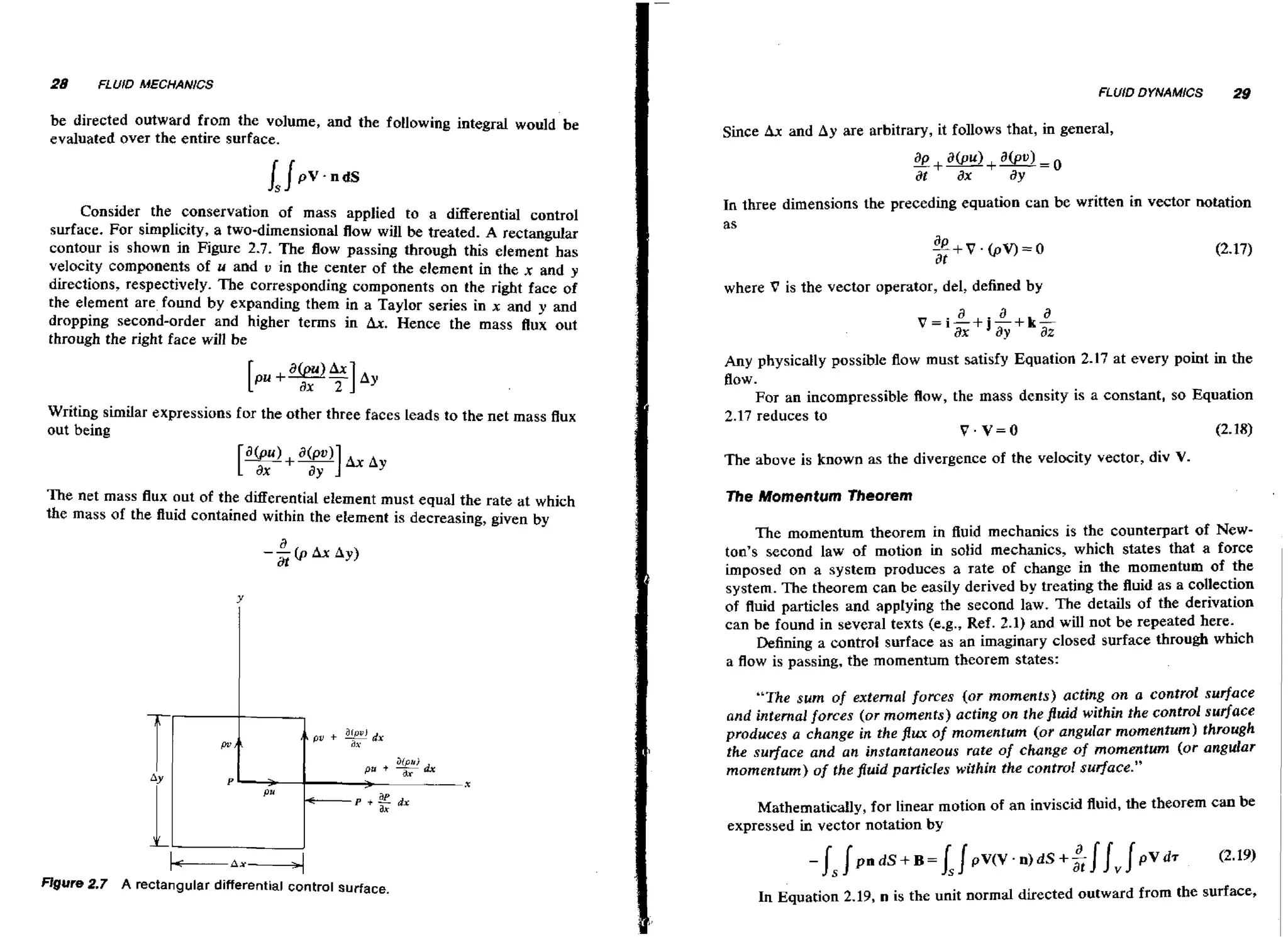 28

FLUID MECHANICS

FLUID DYNAMICS

be directed outward from the volume, and the following integral would be
evaluated over the entire surface.

Consider the conservation of mass applied to a differential control
surface. For simplicity, a two-dimensional flow will be treated. A rectangular
contour is shown in Figure 2.7. The flow passing through this element has
velocity components of u and v in the center of the element in the x and y
directions, respectively. The corresponding components on the right face of
the element are found by expanding them in a Taylor series in x and y and
dropping second-order and higher terms in Ax. Hence the mass flux out
through the right face will be

29

Since Ax and Ay are arbitrary, it follows that, in general,

In three dimensions the preceding equation can be written in vector notation
as

++V.~V)=O
at

(2.17)

where V is the vector operator, del, defined by

a
v = i - axj - + ka
+
ay
-

a

3%

Any physically possible flow must satisfy Equation 2.17 at every point in the

flow.
Writing similar expressions for the other three faces Leads to the net mass flux
out being

For an incompressible flow,the mass density is a constant, so Equation
2.17 reduces to
V.V=O

The above is known as the divergence of the velocity vector, div V.

+XA+

The net mass flux out of the differential element must equal the rate at which
the mass of the Ruid contained within the element is decreasing, given by

a

--(p
at

AX Ay)

The Momentum Theorem

The momentum theorem in fluid mechanics is the counterpart of Newton's second law of motion in solid mechanics, which states that a force
imposed on a system produces a rate of change in the momentum of the
system. The theorem can be easily derived by treating the Ruid as a collection
of fluid particles and applying the second law. The details of the derivation
can be found in several texts (e.g., Ref. 2.1) and will not be repeated here.
Defining a control surface as an imaginary closed surface through which
a flow is passing, the momentum theorem states:
"The sum of external forces (or moments) acting on a control surface
and internal forces (or moments) acting on the fluid within the control surface
produces a change in the flux of momentum (or angular momentum) through
the surface and an instantaneous rate of change of momentum (or angular
momentum) of the fluid particles within the contro! sutfuce."

Mathematically, for Linear motion of an inviscid fluid, the theorem can be
expressed in vector notation by

Figure 2.7 A rectangular differential control surface.

In Equation 2.19, n is the unit normal directed outward from the surface,

 