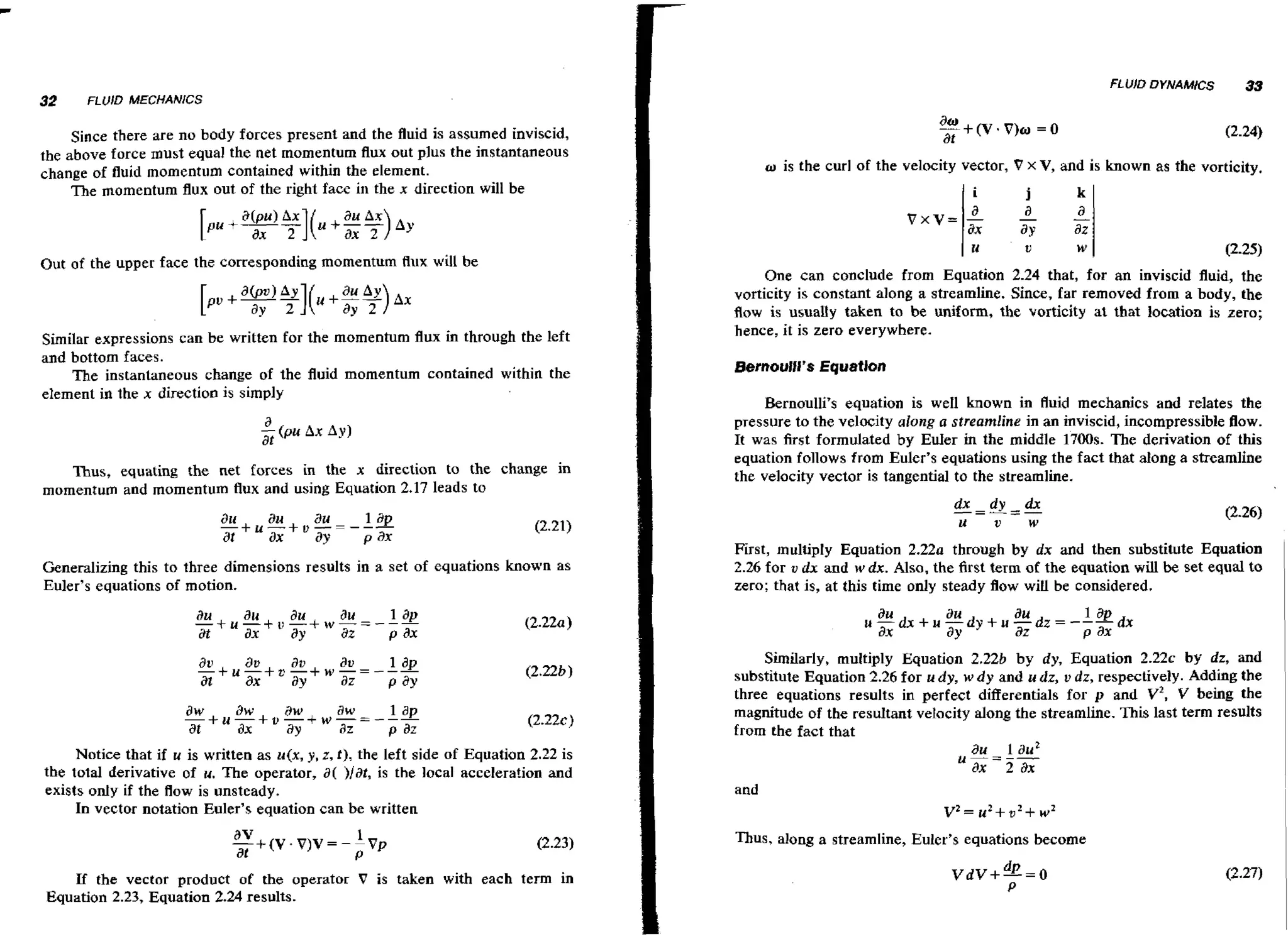 FLUID DYNAMICS

32

33

FLUrD MECHANICS

Since there are no body forces present and the fluid is assumed inviscid,
the above force must equal the net momentum flux out plus the instantaneous
change of fluid momentum contained within the element.
The momentum flux out of the right face in the x direction will be

Out of the upper face the corresponding momentum flux will be

Similar expressions can be written for the momentum flux in through the left
and bottom faces.
The instantaneous change of the fluid momentum contained within the
element id the x direction is simply

Thus, equating the net forces in the x direction to the change in
momentum and momentum flux and using Equation 2.17 leads to

au
au
- + u - + , - - - -a u at
ax
ay

lap
pax

Generalizing this to three dimensions results in a set of equations known as
Euler's equations of motion.

o is the curl of the velocity vector, V x V, and is known as the vorticity.

1.

U

w

I

12-25)

One can conclude from Equation 2.24 that, for an inviscid fluid, the
vorticity is constant along a streamline. Since, far removed from a body, the
flow is usually taken to be uniform, the vorticity at that location is zero;
hence, it is zero everywhere.

Bernoulli's equation is w 1 known in fluid mechanics and relates the
e1
pressure to the velocity along a streamline in an inviscid, incompressible flow.
It was first formulated by EuIer in the middle 1700s. The derivation of this
equation follows from Euler's equations using the fact that along a streamline
the velocity vector is tangential to the streamline.
dx - d
---=- y
U

V

dx
W

First, multiply Equation 2 . 2 2 ~through by dx and then substitute Equation
2.26 for u dx and w dx. Also, the first term of the equation wl be set equal to
il
zero; that is, at this time only steady flow will be considered.

Similarly, multiply Equation 2.22b by dy, Equation 2 . 2 2 ~by dz, and
substitute Equation 2.26 for u dy, w d y and u dz, u dz, respectively. Adding the
three equations results in perfect differentials for p and v2, V being the
magnitude of the resultant velocity along the streamline. This last term results
from the fact that
Notice that if u is written as u(x, y, r, t), the left side of Equation 2.22 is
the total derivative of u. The operator, a( )/at, is the local acceleration and
exists only if the flow is unsteady.
In vector notation Euler's equation can be written

and

v 2 =u 2 + u 2 + w 2
Thus, along a streamline, Euler's equations become

If the vector product of the operator V is taken with each term in
Equation 2.23, Equation 2.24 results.

 