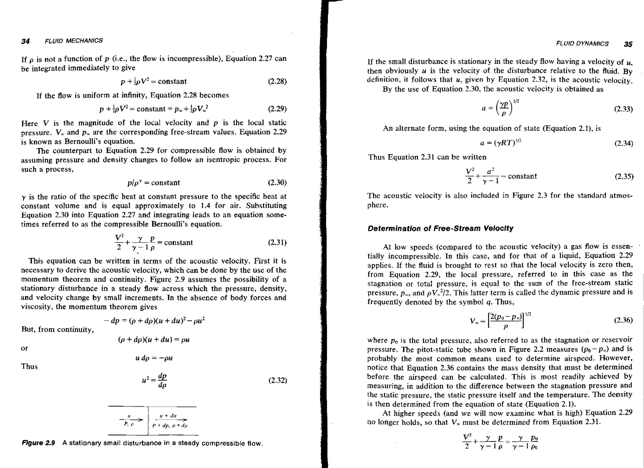 34

FLUID MECHANICS

FLUjD DYNAMICS

If p is not a function of p (i.e., the flow is incompressible), Equation 2,27 can
be integrated immediately to give
p+

&v2 constant
--

(2.28)

If the flow is uniform at infinity, Equation 2.28 becomes

p +ipV

= constant

= p,+ iPV2

(2.30)

y is the ratio of the specific heat at constant pressure to the specific heat at
constant volume and is equal approximately to 1.4 for air. Substituting
Equation 2.30 into Equation 2.27 and integrating leads to an equation sometimes referred to as the compressible Bernoulli's equation.

This equation can be written in terms of the acoustic veIocity. First it is
necessary to derive the acoustic velocity, which can be done by the use of the
momentum theorem and continuity. Figure 2.9 assumes the possibility of a
stationary disturbance in a steady flow across which the pressure, density,
and velocity change by small increments. In the absence of body forces and
viscosity, the momentum theorem gives
-dp

But, from continuity,

-

(p

An alternate form, using the equation of state (Equation 2.1), is

Thus Equation 2.31 can be written

v2
-+2

a2
7-1

-

constant

The acoustic velocity is also included in Figure 2.3 for the standard atmosphere.
Determination of Free-Stream Velocity

At low speeds (compared to the acoustic velocity) a gas flow is essen- .
tially incompressible. In this case, and for that of a liquid, Equation 2.29
applies. If the Ruid is brought to rest so that the local velocity is zero then,
from Equation 2.29, the local pressure, referred to in this case as the
stagnation or total pressure, is equal to the sum of t h e free-stream static
pressure, p,, and p ~ , 2 / 2This latter term is called the dynamic pressure and is
.
frequently denoted by the symbol q. Thus,

+ dp)(u + du)' - pu2

t + dp)(u + d u ) = pu
p

where p, is the total pressure, also referred to as the stagnation or reservoir
pressure. The pitot-static tube shown in Figure 2.2 measures @o-pm) and is
probably the most common means used to determine airspeed. However,
notice that Equation 2.36 contains the mass density that must be determined
before the airspeed can be calculated. This is most readily achieved by
measuring, in addition to the difference between the stagnation pressure and
the static pressure, the static pressure itself and the temperature. The density
is then determined from the equation of state (Equation 2.1).
At higher speeds (and we will now examine what is high) Equation 2.29
no longer holds, so that V, must be determined from Equation 2.31.

or
u dp = -pu

Thus

-

FEgure 2.9

Lf the small disturbance is stationary in the steady flow having a velocity of u,
then obviously u is the velocity of the disturbance relative to the fluid. By
definition, it follows that u, given by Equation 2.32, is the acoustic velocity.
By the use of Equation 2.30, the acoustic velocity is obtained as

(2.29)

Here V is the magnitude of the local velocity and p is the local static
pressure. V, and p, are the corresponding free-stream values. Equation 2.29
is known as Bernoulli's equation.
The counterpart to Equation 2.29 for compressible flow is obtained by
assuming pressure and density changes to follow an isentropic process. For
such a process,
plpY = constant

35

-

A stationary small disturbance in a steady compressible flow.

 