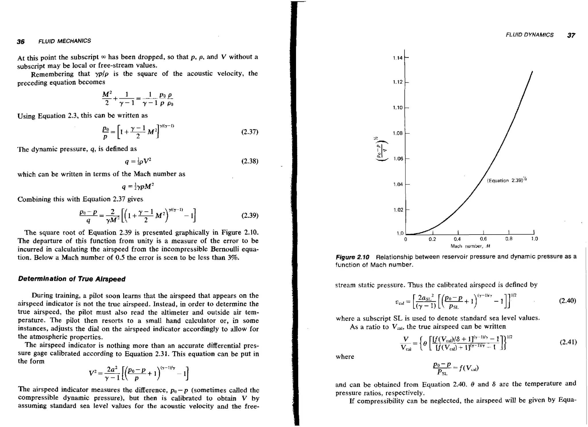 FLUID DYNAMICS

36

37

FLUID MECHANICS

At this point the subscript w has been dropped, so that p, p, and V without a
subscript may be local or free-stream values.
Remembering that yplp is the square of the acoustic velocity, the
preceding equation becomes

M~
-+-=---I
2

Y-1

1 Po p
y-lppo

Using Equation 2.3, this can be written as

The dynamic pressure, q, is defined as
4 =:pw
which can be written in terms of the Mach number as

/

Combining this with Equation 2.37 gives

The square root of Equation 2.39 is presented graphically in Figure 2.10.
The departure of this function from unity is a measure of the error to be
incurred in calculating the airspeed from the incompressible Bernoulli equation. Below a Mach number of 0.5 the error is seen to be less than 3%.
Determination of True Airspeed

During training, a pilot soon learns that the airspeed that appears on the
airspeed indicator is not the true airspeed. Instead, in order to determine the
true airspeed, the pilot must also read the altimeter and outside air temperature. The pilot then resorts to a small hand calculator or, in some
instances, adjusts the dial on the airspeed indicator accordingly to allow for
the atmospheric properties.
The airspeed indicator is nothing more than an accurate differential pressure gage calibrated according to Equation 2.31. This equation can be put in
the form

The airspeed indicator measures the difference, po- p (sometimes called the
compressible dynamic pressure), but then is calibrated to obtain V by
assuming standard sea level values for the acoustic velocity and the free-

{Equation 231
.9'

Mach number, M

I

Figure 2.10 Relationship between reservoir pressure and dynamic pressure as a
function of Mach number.

stream static pressure. Thus the calibrated airspeed is defined by

where a subscript SL is used to denote standard sea level values.
As a ratio to V,,,, the true airspeed can be written

where

and can be obtained from Equation 2.40. 8 and F are the temperature and
pressure ratios, respectively.
If compressibility can be neglected, the airspeed will be given by Equa-

~

 