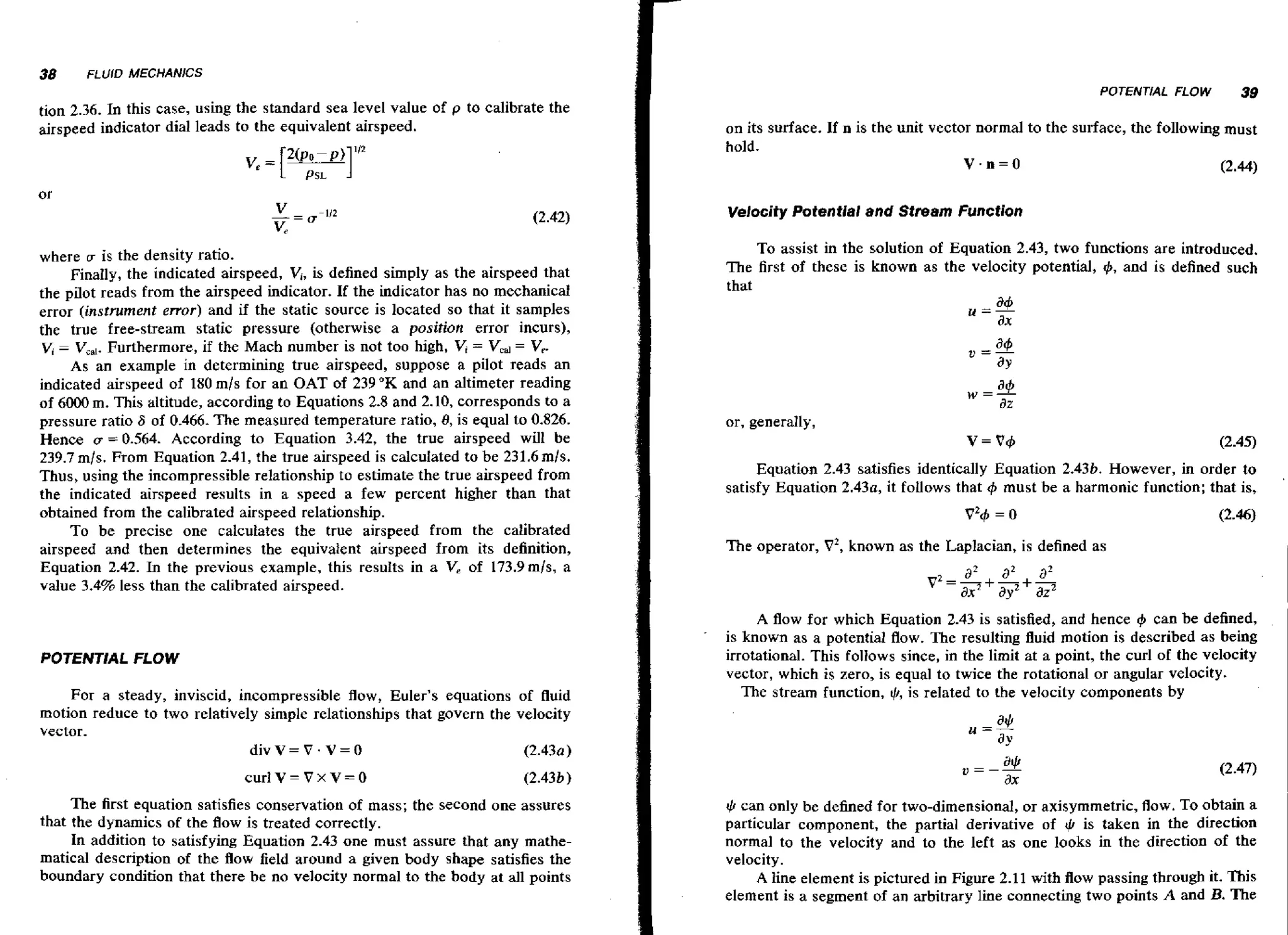 tion 2.36. In this case, using the standard sea level value of p to calibrate the
airspeed indicator dial leads to the equivalent airspeed.

on its surface. If n is the unit vector normal to the surface, the following must
hold.
V.n=O
(2.44)
Velocity Potentlal and Stream Function

where w is the density ratio.
is
Finally, the indicated airspeed, V,, defined simply as the airspeed that
the pilot reads from the airspeed indicator. If the indicator has no mechanical
error (instrument error) and if the static source is located so that it samples
the true free-stream static pressure (otherwise a position error incurs),
V, V,,,.
Furthermore, if the Mach number is not too high, V, = Vcd= Vr.
As an example in determining true airspeed, suppose a pilot reads an
indicated airspeed of 180 mls for an OAT of 239 "K and an altimeter reading
of 6000 m. This altitude, according to Equations 2.8 and 2.10, corresponds to a
pressure ratio 6 of 0.466. The measured temperature ratio, 8, is equal to 0.826.
Hence v = 0.564. According to Equation 3.42, the true airspeed will be
239.7 mls. From Equation 2.41, the true airspeed is calculated to be 231.6 mls.
Thus, using the incompressible relationship to estimate the true airspeed from
the indicated airspeed results in a speed a few percent higher than that
obtained from the calibrated airspeed relationship.
To be precise one calculates the true airspeed from the calibrated
airspeed and then determines the equivaient airspeed from its definition,
Equation 2.42. In the previous example, this results in a V, of 173.9 mis, a
value 3.4% less than the calibrated airspeed.

To assist in the solution of Equation 2.43, two functions are introduced.
The first of these is known as the velocity potential, #, and is defined such
that

-

POTENTIAL FLOW

For a steady, inviscid, incompressible flow,Euler's equations of fluid
motion reduce to two relatively simple relationships that govern the velocity
vector.
divV=V.V=O
(2.430)
The first equation satisfies conservation of mass; the second one assures
that the dynamics of the flow is treated correctly.
In addition to satisfying Equation 2.43 one must assure that any mathematical description of the f o field around a given body shape satisfies the
lw
boundary condition that there be no velocity normal to the body at all points

or, generally,

v = v+
Equation 2.43 satisfies identically Equation 2.43b. However, in order to
satisfy Equation 2.43a, it follows that must be a harmonic function; that is,
#J

The operator, V2, known as the Laplacian, is defined as

A f o for which Equation 2.43 is satisfied, and hence I$ can be defined,
lw
is known as a potential f o . The resulting fluid motion is described as being
lw
irrotational. This follows since, in the limit at a pooint, the curl of the velocity
vector, which is zero, is equal to twice the rotational or angular velocity.
The stream function, @, is related to the velocity components by

rL can only be defined for two-dimensional, or axisymrnetric, flow. To obtain a
particular component, the partial derivative of 4 is taken in the direction
normal to the velocity and to the left as one looks in the direction of the
velocity.
A line element is pictured in Figure 2.11 with Aow passing through it. This
element is a segment of an arbitrary line connecting two points A and 3. The

 