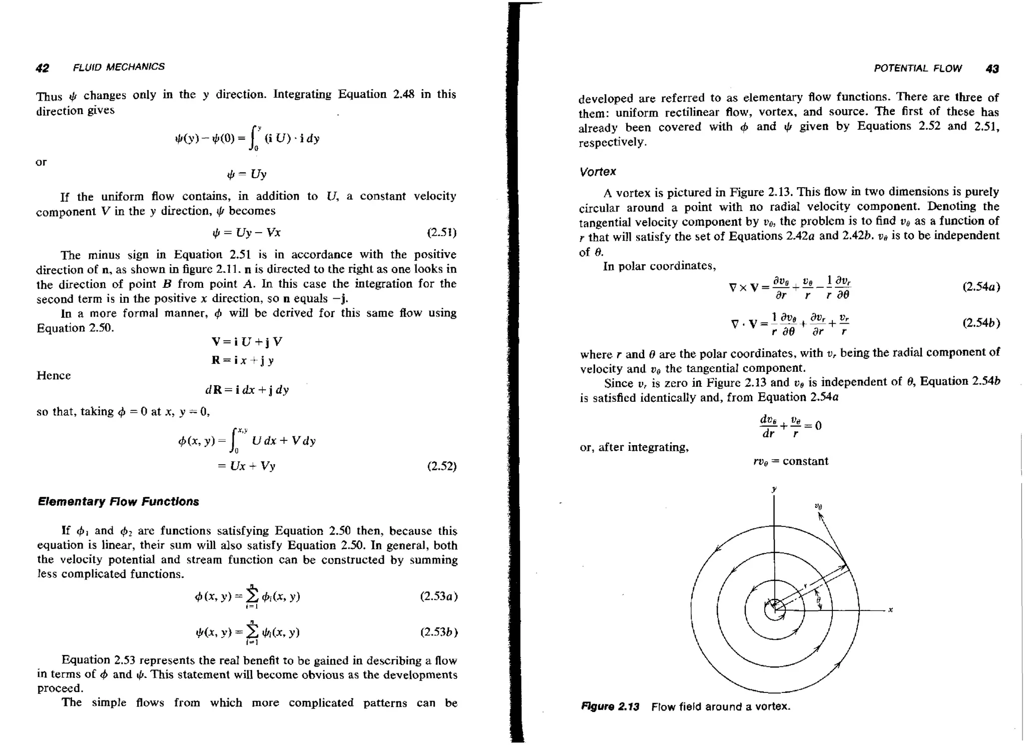 42

POTENTIAL FLOW

FLUID MECHANICS

Thus t,b changes only in the y direction. Integrating Equation 2.48 in this
direction gives

43

developed are referred to as elementary f o functions. There are three of
lw
them: uniform rectilinear flow, vortex, and source. The first of these has
already been covered with
and
given by Equations 2.52 and 2.51,
respectively.

+

+

Vortex

If the uniform flow contains, in addition to U, a constant velocity
component V in the y direction, $ becomes
The minus sign in Equation 2.51 is in accordance with the positive
direction of n, as shown in figure 2.1 1. n is directed to the right as one looks in
the direction of point B from point A. In this case the integration for the
second term is in the positive x direction, so n equals -j.
In a more formal manner, 4 will be derived for this same flow using
Equation 2.50.
V=iU+jV

where r and 0 are the polar coordinates, with u, being the radial component of
velocity and ve the tangential component.
Since u, is zero in Figure 2.13 and v e is independent of 9, Equation 2.54b
is satisfied identically and, from Equation 2 . 5 4 ~

R=ix+j y

Hence

dR=idx+jdy
so that, taking

4 = 0 at x,

A vortex is pictured in Figure 2.13. This flow in two dimensions is purefy
circular around a point with no radial velocity component. Denoting the
tangential velocity component by v ~ the problem is to find vb as a function of
,
r that will satisfy the set of Equations 2.42a and 2.428. vo is to be independent
of 8.
In polar coordinates,

y = 0,

or, after integrating,
= constant

Elementary f l o w Functions
and + 2 are functions satisfying Equation 2.50 then, because this
If
equation is linear, their sum will also satisfy Equation 2.50. In general, both
the velocity potential and stream function can be constructed by summing
less complicated functions.
~ ( x , Y = h i ( x , Y)
)
i=l

(2.530)

Equation 2.53 represents the real benefit to be gained in describing a flow
in terms of 4 and g. This statement will become obvious as the developments
proceed.
The simple flows from which more complicated patterns can be

figure 2.13 Flow field around a vortex.

 