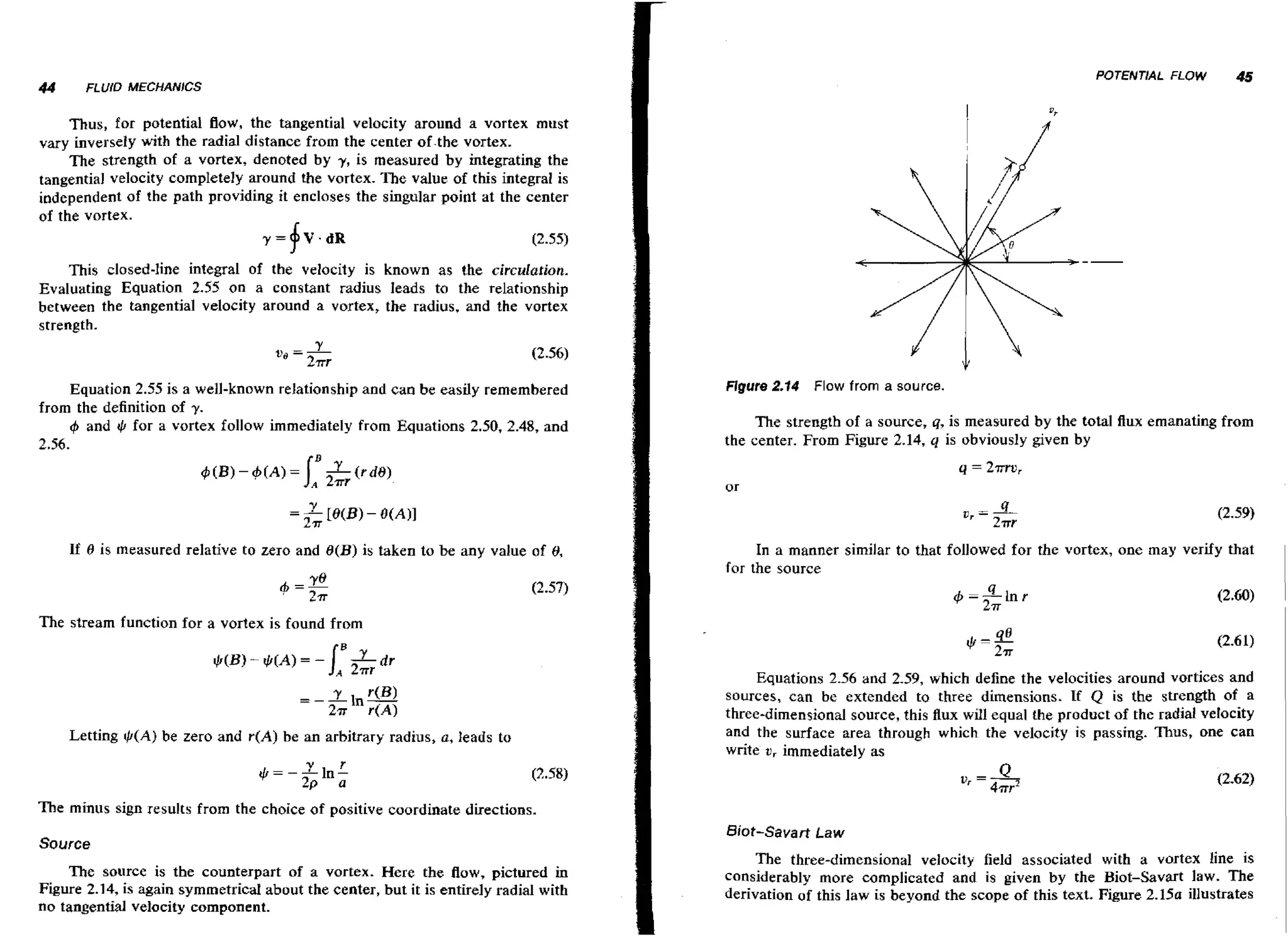 44

FLUID MECHANlCS

Thus, for potential flow, the tangential velocity around a vortex must
vary inversely with the radial distance from the center of.the vortex.

The strength of a vortex, denoted by y , is measured by integrating the
tangential velocity completely around the vortex. The value of this integral is
independent of the path providing it encloses the singular point at the center
of the vortex.
y = V.dR
(2.55)

f

This closed-line integral of the velocity is known as the circulation.
Evaluating Equation 2.55 on a constant radius leads to the relationship
between the tangential velocity around a vortex, the radius, and the vortex
strength.

us = L
2rr

(2.56)

Equation 2.55 is a well-known relationship and can be easily remembered
from the definition of y.
4 and t for a vortex follow immediately from Equations 2.50, 2.48, and
,
h
2.56.

If 0 is measured relative to zero and B(B) is taken to be any value of 8,

Figure 2.14

Flow from a source.

The strength of a source, q, is measured by the total flux emanating from
the center. From Figure 2.14, q is obviously given by

In a manner similar to that followed for the vortex, one may verify that
for the source
4-41nr
271

(2.60)

The stream function for a vortex is found from

Letting $ ( A ) be zero and r(A) be an arbitrary radius, a, Ieads to

Equations 2-56 and 2.59, which define the velocities around vortices and
sources, can be extended to three dimensions. If Q is the strength of a
three-dimensional source, this flux will equal the product of the radial velocity
and the surface area through which the velocity is passing. Thus, one can
write u, immediately as

The minus sign results from the choice of positive coordinate directions.

Source
The source is the counterpart of a vortex. Here the flow, pictured in
Figure 2.14, is again symmetrical about the center, but it is entirely radial with
no tangential velocity component.

Biot-Savart Law

The three-dimensional velocity field associated with a vortex line is
considerably more complicated and is given by the Biot-Savart law. The
derivation of this law is beyond the scope of this text. Figure 2 . 1 5 ~
illustrates

 