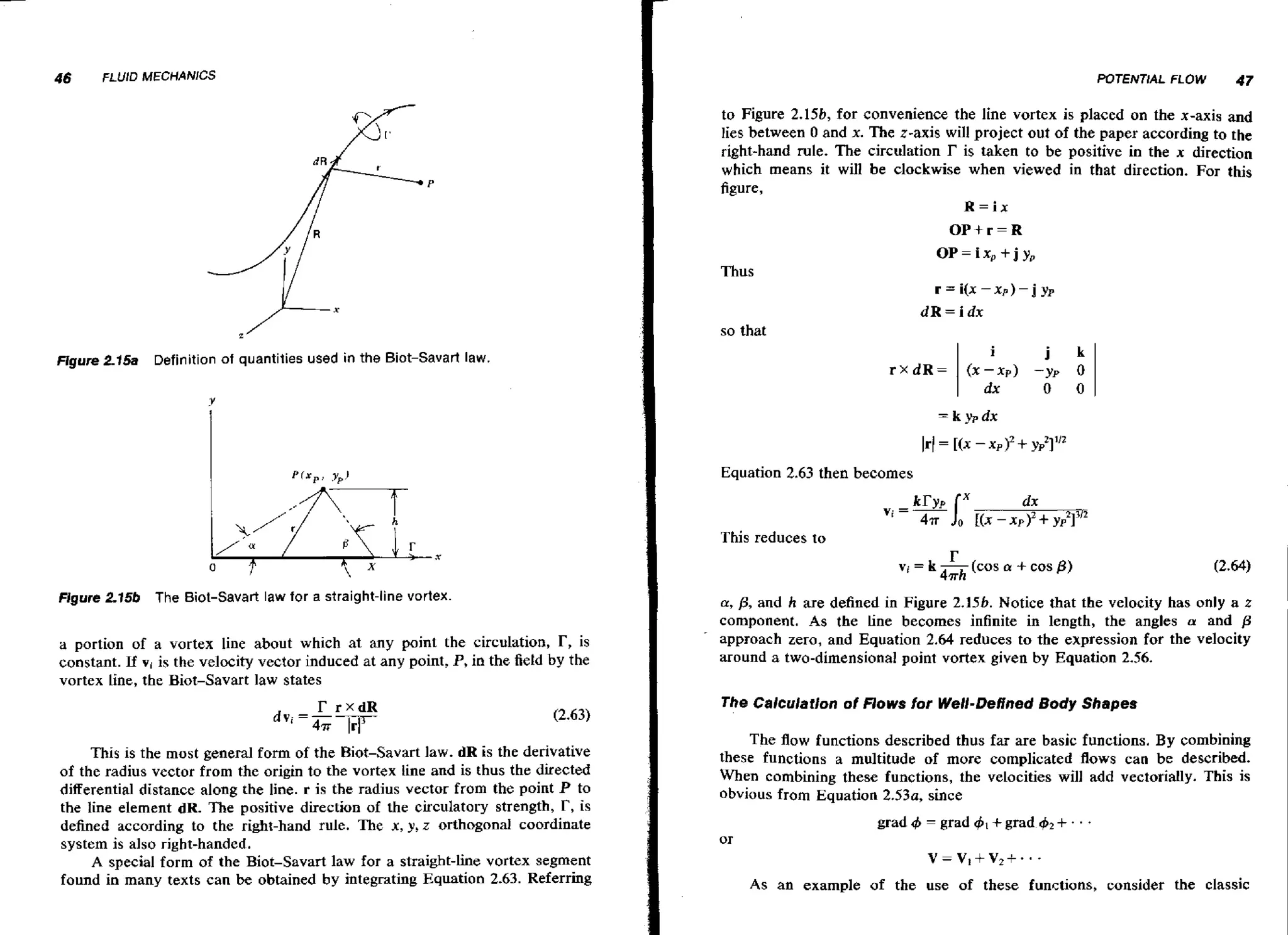46

FLUID MECHANlCS

I

POTElVTlAL FLOW

47

to Figure 2.15b, for convenience the line vortex is placed on the x-axis and
lies between 0 and x. The z-axis will project out of the paper according to the
right-hand rule. The circulation r is taken to be positive in the x direction
which means it will be clockwise when viewed in that direction. For this
figure,
R=ix

OP+r=R
OP=ix,+jy,
Thus
r = i(x - x p ) -

j

yp

dR=idx
so that
i

Ffgure 2-15a Definition of quantities used in the Biot-Savart law.

0

I

Figure 2.15b

The Biot-Savart law for a straight-line vortex.

a portion of a vortex line about which at any paint the circulation, T, is
constant. If vi is the velocity vector induced at any point, P, in the field by the
vortex line, the Biot-Savart law states

I

I
I

This is the most general form of the Biot-Savart law. dR is the derivative
of the radius vector from the origin to the vortex line and is thus the directed
differential distance along the line. r is the radius vector from the point P to
the line element dR. The positive direction of the circulatory strength, I?, is
defined according to the right-hand rule. The x, y, z orthogonal coordinate
system is also right-handed.
A special form of the Biot-Savart law for a straight-line vortex segment
found in many texts can be obtained by integrating Equation 2.63. Referring

I

0

Equation 2.63 then becomes
dx
C(x - x p IZ f yp21Y2

This reduces to

r

vi = k -(COS

4mh

a

+ cos p )

a,p, and h are defined in Figure 2.156. Notice that the velocity has only a z
component. As the Line becomes infinite in length, the angles a and /3
approach zero, and Equation 2.64 reduces to the expression for the velocity
around a two-dimensional point vortex given by Equation 2.56.

The Calculation of Flows for Well-Deffned Body Shapes

The f o functions described thus far are basic functions. By combining
lw
these functions a multitude of more complicated flows can be described.
When combining these functions, the velocities will add vectorially. This is
obvious from Equation 2,53a, since
grad 4
or

-

grad 4, +grad 42+ - . -

V-V,+V2f*'*
As an example of the use of these functions, consider the classic

 