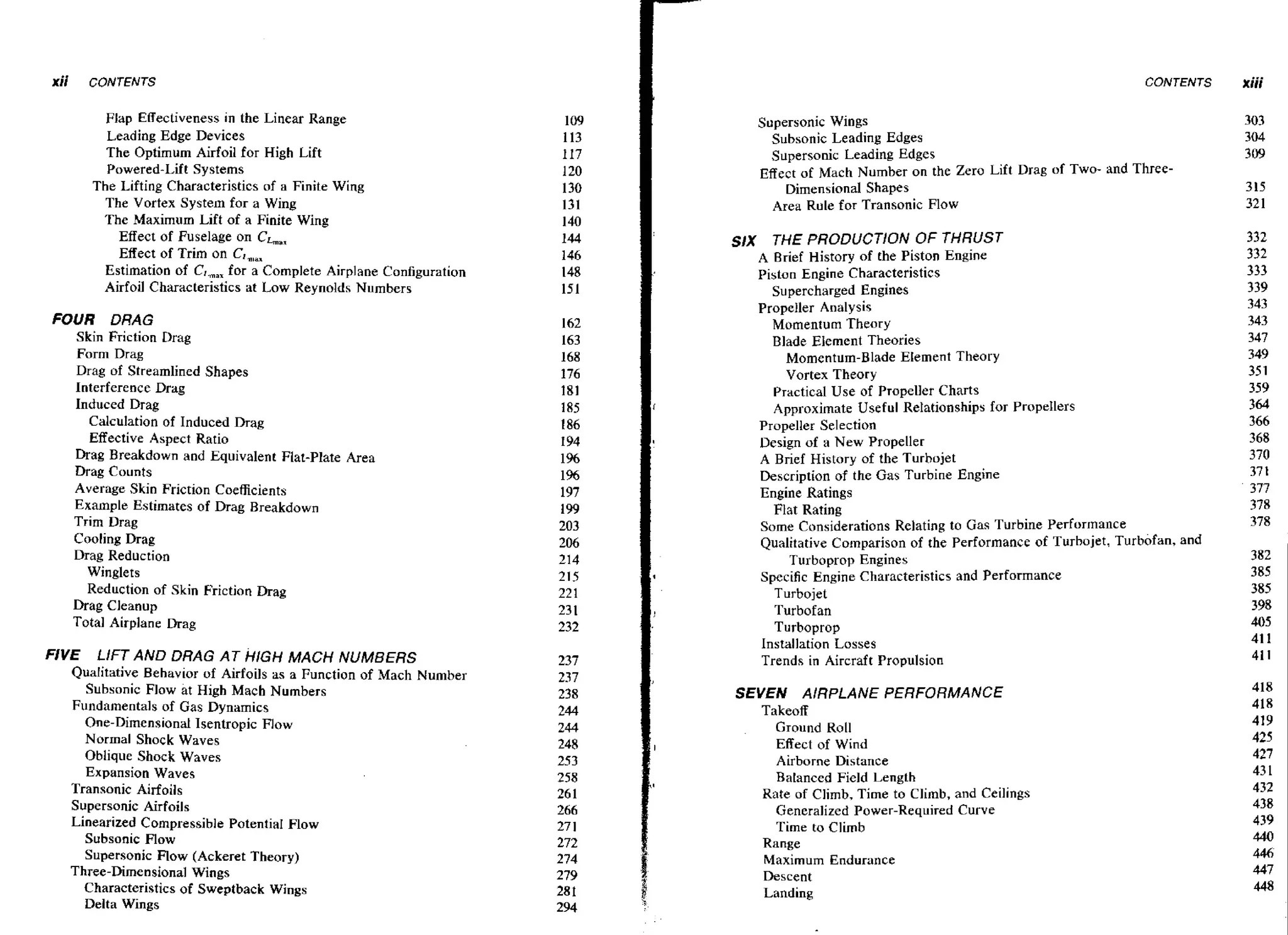 CONTENTS

Flap Effectiveness ~nthe Linear Range
Leading Edge Devices
The Optimum Airfoil for High Lift
Powered-Lift Systems
The Lifting Characteristics of a Finite Wing
The Vortex System for a Wing
The Maximum Lift of a Finite Wing
Effect of Fuselage on CL,,
Effect of Trim on
Estimation of C,, for a Complete Airplane Configuration
,,
Airfoil Characteristics at Low Reynolds Numbers

FOUR DRAG
Skin Friction Drag
Form Drag
Drag of Streamlined Shapes
Interference Drag
Induced Drag
Calculation of Induced Drag
Effective Aspect Ratio
Drag Breakdown and Equivalent Flat-Plate Area
Drag Counts
Average Skin Friction Coefficients
Example Estimates of Drag Breakdown
Trim Drag
Cooling Drag
Drag Reduction
Winglets
Reduction of Skin Friction Drag
Drag Cleanup
Total Airplane Drag

FIVE

LIFT AND DRAG AT HIGH MACH NUMBERS
Qualitative Behavior of Airfoils as a Function of Mach Number
Subsonic Flow at High Mach Numbers

Fundamentals of Gas Dynamics
One-Dimensional Isentropic Flow
Normal Shock Waves
Oblique Shock Waves
Expansion Waves
Transonic Airfoils
Supersonic Airfoils
Linearized Compressible PoteniiaI Flow
Subsonic Flow
Supersonic Flow (Ackeret Theory)
Three-Dimensional Wings
Characteristics of Sweptback Wings
Delta Wings

Supersonic Wings
Subsonic Leading Edges
Supersonic Leading Edges
Effect of Mach Number on the Zero Lift Drag of Two- and ThreeDimensional Shapes
Area Rule for Transonic Flow

SIX

THE PRODUCTlON

OF THRUST

A Brief History of the Piston Engine
Piston Engine Characteristics
Supercharged Engines
Propeller Analysis
Momentum Theory
Blade Element Theories
Momentum-Blade Element Theory
Vortex Theory
Practical Use of Propeller Charts
Approximate Useful Relationships for PropeHers
Propeller Selection
Design of a New Propeller
A Brief History of the Turbojet
Description of the Gas Turbine Engine
Engine Ratings
Flat Rating
Some Considerations Relating to Gas Turbine Performance
Qualitative Comparison of the Performance of Turbojet, Turbofan, and
Turboprop Engines
Specific Engine Characteristics and Performance
Turbojet
Turbofan
Turboprop
Installation Losses
Trends in Aircraft Propulsion

SEVEN AIRPLANE PERFORMANCE
Takeoff
Ground Roll
Effect of Wind
Airborne Distance
Balanced Field Length
Rate of Climb, Time to Climb, and Ceilings
Generalized Power-Required Curve
Time to Climb
Range
Maximum Endurance
Descent
Landing

xiii

 