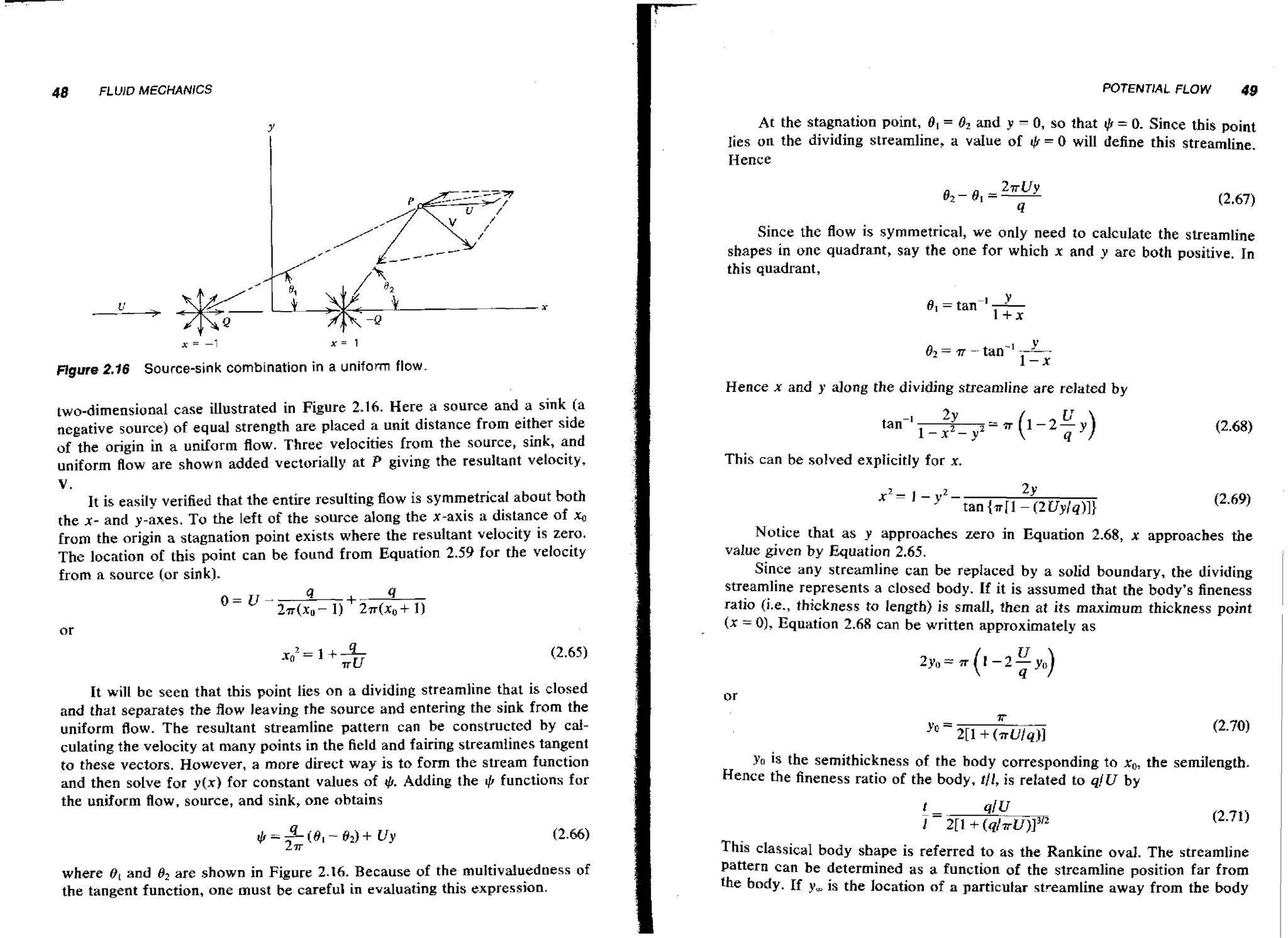 48

FLUID MECHANICS

-

At the stagnation point, 81 = 8 2 and y 0, so that +I= 0. Since this point
!
lies on the dividing streamline, a v d u e of rl, = 0 will define this streamline.
Hence

Since the flow is symmetrical, we only need to calculate the streamline
shapes in one quadrant, say the one for which x and y are both positive. In
this quadrant,

Y
O2 = 7~ - tan-' 1-x

Figure 2.16 Source-sink combination in a uniform flow

Hence x and y along the dividing streamline are related by
two-dimensional case illustrated in Figure 2.16. Here a source and a sink (a
negative source) of equal strength are placed a unit distance from either side
of the origin in a uniform flow. Three velocities from the source, sink, and
uniform flow are shown added vectorially at P giving the resultant velocity,

tan-'
This can be solved explicitly for x.

v.
It is easily verified that the entire resulting flow is symmetrical about both
the x- and y-axes. To the left of the source along the x-axis a distance of xo
from the origin a stagnation point exists where the resultant velocity is zera.
The location of this point can be found from Equation 2.59 for the velocity
from a source (or sink).

it will be seen that this point lies on a dividing streamline that is closed
and that separates the flow leaving the source and entering the sink from the
uniform flow. The resultant streamline pattern can be constructed by cab
culating the velocity at many points in the field and fairing streamfines tangent
to these vectors. However, a more direct way is to form t h e stream function
and then solve for y(x) for constant values of 4. Adding the 1 functions for
5
,
the uniform flow, source, and sink, one obtains

where 8 [ and O2 are shown in Figure 2.16. Because of the multivduedness of
the tangent function, one must be careful in evaluating this expression.

Notice that as y approaches zero in Equation 2.68, x approaches the
value given by Equation 2.65.
Since a n y streamline can be repIaced by a solid boundary, the dividing
streamline represents a closed body. If it is assumed that the body's fineness
ratio (i.e., thickness to length) is small, then at its maximum thickness point
(X = O, Equation 2.68 can be written approximately as
)

YO is the semithickness of the body corresponding to xO,the semilength.
Hence the fineness ratio of the body, tll, is related to qjU by

This classical body shape is referred to as the Rankine oval. The streamline
far
Pattern can be determined as a function of the streamline ~ o s i t i o n from
the body. If y is the location of a particular streamline away from the body
,

 