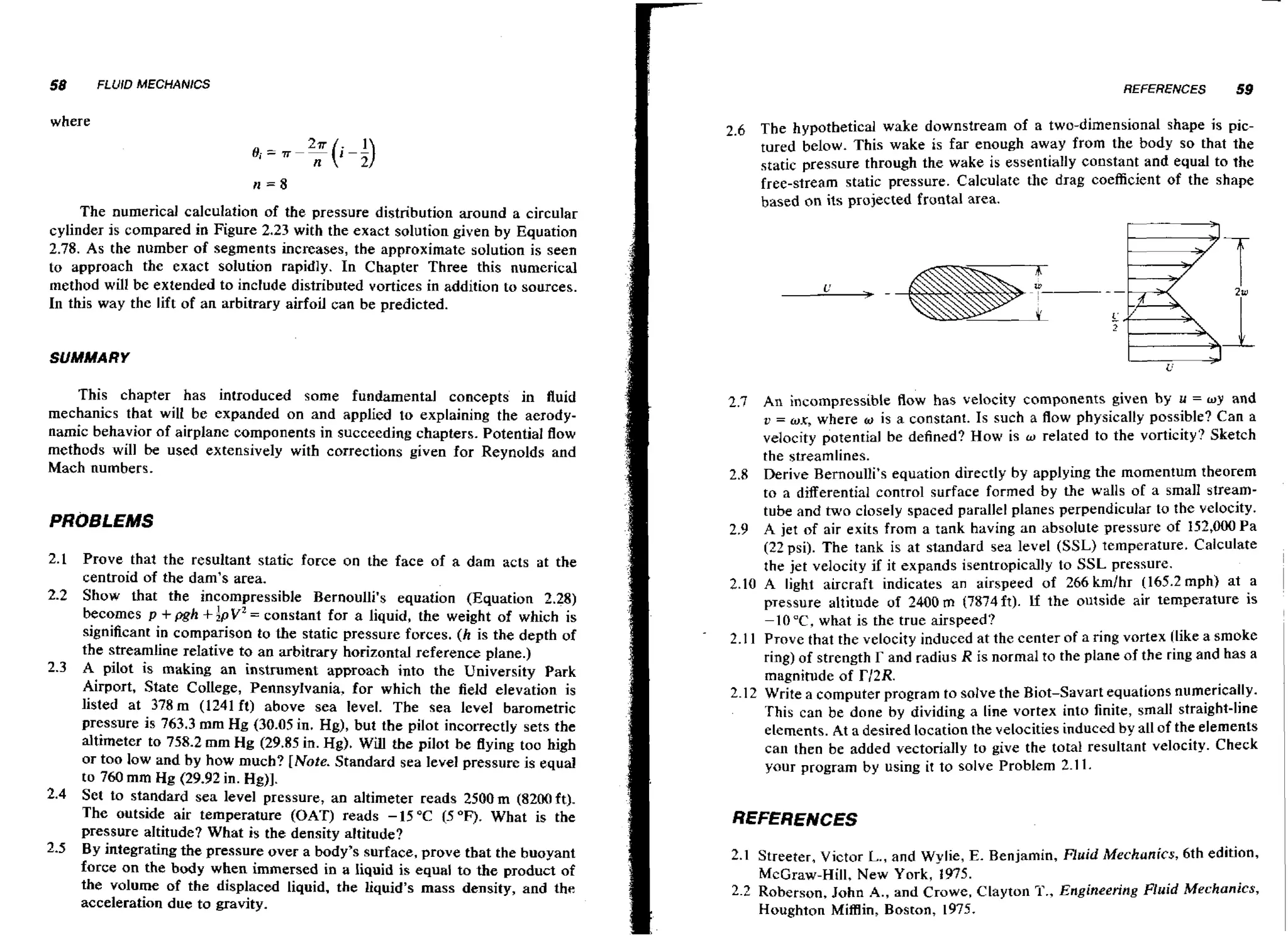 58

FLUID MECHANICS

where

The numerical calculation of the pressure distribution around a circular
cylinder is compared in Figure 2.23 with the exact solution given by Equation
2.78. As the number of segments increases, the approximate solution is seen
to approach the exact solution rapidly. In Chapter Three this numerical
method will be extended to include distributed vortices in addition to sources.
In this way the lift of an arbitrary airfoil can be predicted.

REFERENCES

59

2.6 The hypothetical wake downstream of a two-dimensional shape is pictured below. This wake is far enough away from the body s o that the
static pressure through the wake is essentially constant and equal to the
free-stream static pressure. Calculate the drag coefficient of the shape
based on its projected frontal area.

SUMMARY

This chapter has introduced some fundamental concepts in fluid
mechanics that will be expanded on and applied to explaining the aerodynamic behavior of airplane components in succeeding chapters. Potential flow
methods will be used extensively with corrections given for Reynolds and
Mach numbers.

PROBLEMS
Prove that the resultant static force on the face of a dam acts at the
centroid of the dam's area.
2.2 Show that the incompressible Bernoulli's equation (Equation 2.28)
becomes p pgh lpvZ constant for a liquid, the weight of which is
=
significant in comparison to the static pressure forces. ( h is the depth of
the streamline relative to an arbitrary horizontal reference plane.)
2.3 A pilot is making an instrument approach into the University Park
Airport, State College, Pennsylvania, for which the field elevation is
listed at 378m (1241 ft) above sea level. The sea level barometric
pressure is 763.3 m m Hg (30.05 in. Hg), but the pilot incorrectly sets the
altimeter to 758.2 mrn Hg (29.85 in. H ) Will the pilot be flying too high
g.
or too low and by how much? [Note. Standard sea level pressure is equal
to 760 m m Hg (29.92 in. H ) .
g]
2.4 Set to standard sea level pressure, an altimeter reads 2500m (8200ft).
The outside air temperature (OAT) reads -15°C 15°F). What is the
pressure altitude? What is the density altitude?
2.5 By integrating the pressure over a body's surface, prove that the buoyant
force on the body when immersed in a liquid is equal to the product of
the volume of the displaced liquid, t h e liquid's mass density, and the
acceleration due to gravity.
2.1

+

+

2.7 An incompressible flow has velocity components given by u = wy and
v = wx, where w is a constant. Is such a f o physically possible? Can a
lw
velocity potential be defined? How is w related to the vorticity? Sketch
the streamlines.
2.8 Derive Bernoulli's equation directly by applying the momentum theorem
to a differential control surface formed by the walls of a small streamtube and two closely spaced parallel planes perpendicular to the velocity.
2.9 A jet of air exits from a tank having an absolute pressure of 152,000 Pa
(22 psi). The tank is at standard sea level (SSL) temperature. Calculate
the jet velocity if it expands isentropically to SSL pressure.
2.10 A light aircraft indicates an airspeed of 266 kmlhr (165.2 mph) at a
pTessure altitude of 2400 rn (7874ft). If the outside air temperature is
-1O0C, what is the true airspeed?
2.1 1 Prove that the velocity induced at the center of a ring vortex [like a smoke
ring) of strength r and radius R is normal to the plane of the ring and has a
magnitude of T12R.
2.1 2 Write a computer program to solve the Biot-Savart equations numerically.
This can be done by dividing a line vortex into finite, small straight-line
elements. At a desired location the velocities induced by all of the elements
can then be added vectorially to give the total resultant velocity. Check
your program by using it to solve Problem 2.1 1.

REFERENCES
2.1 Streeter, Victor L., and Wylie, E. Benjamin, Fluid Mrchunics, 6th edition,
McGraw-Hill, New York, 1975.
2.2 Roberson, John A., and Crowe, Clayton Ti'., Engineering Fluid Mechanics,
Houghton Miillin, Boston, 1975.

 